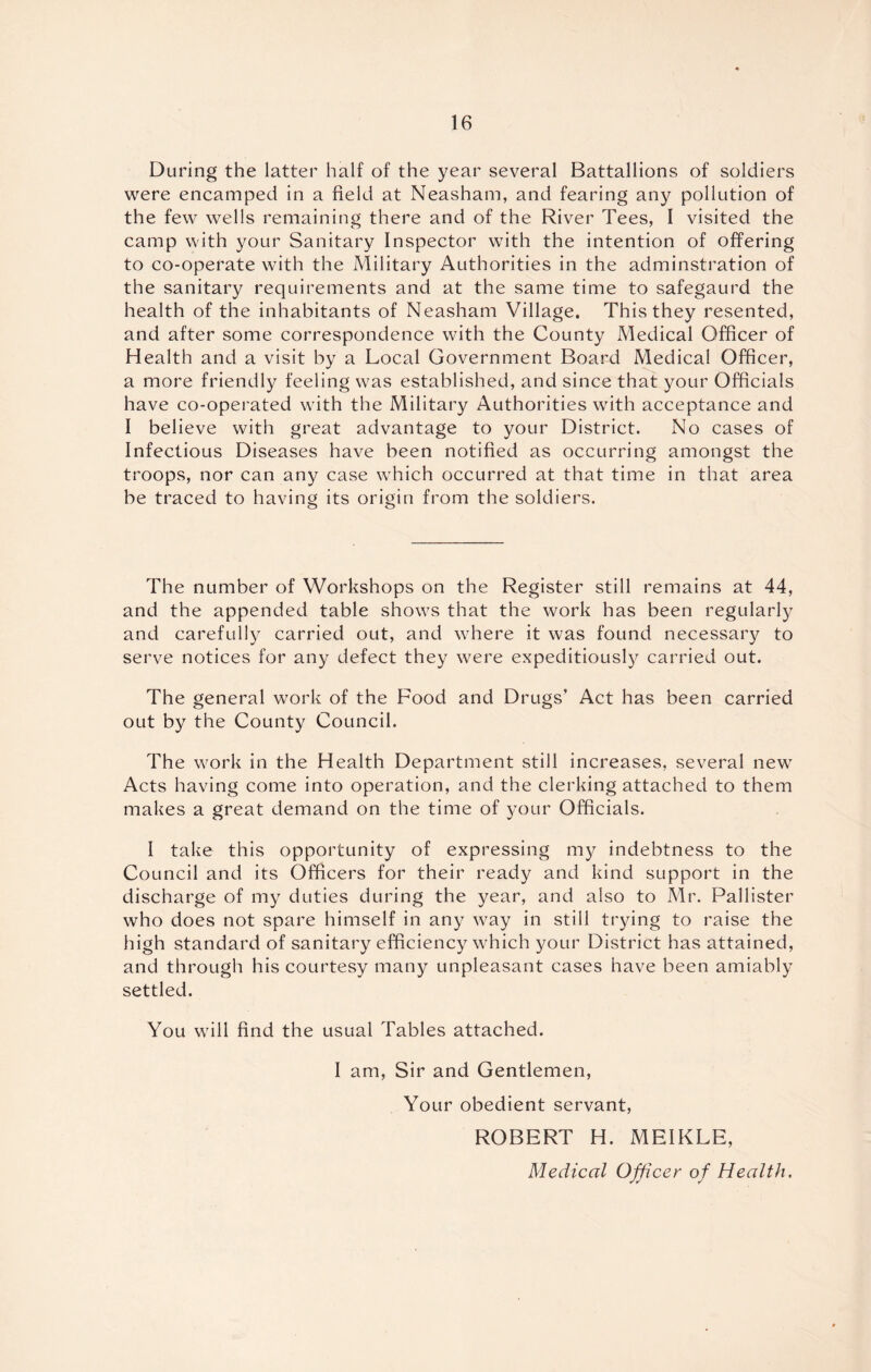 During the latter half of the year several Battallions of soldiers were encamped in a field at Neasham, and fearing any pollution of the few wells remaining there and of the River Tees, I visited the camp with your Sanitary Inspector with the intention of offering to co-operate with the Military Authorities in the adminstration of the sanitary requirements and at the same time to safegaurd the health of the inhabitants of Neasham Village. This they resented, and after some correspondence with the County Medical Officer of Health and a visit by a Local Government Board Medical Officer, a more friendly feeling was established, and since that your Officials have co-operated with the Military Authorities with acceptance and I believe with great advantage to your District. No cases of Infectious Diseases have been notified as occurring amongst the troops, nor can any case which occurred at that time in that area be traced to having its origin from the soldiers. The number of Workshops on the Register still remains at 44, and the appended table shows that the work has been regularly and carefully carried out, and where it was found necessary to serve notices for any defect they were expeditiously carried out. The general work of the Food and Drugs' Act has been carried out by the County Council. The work in the Health Department still increases, several new Acts having come into operation, and the clerking attached to them makes a great demand on the time of your Officials. I take this opportunity of expressing my indebtness to the Council and its Officers for their ready and kind support in the discharge of my duties during the year, and also to Mr. Pallister who does not spare himself in any way in still trying to raise the high standard of sanitary efficiency which your District has attained, and through his courtesy many unpleasant cases have been amiably settled. You will find the usual Tables attached. I am. Sir and Gentlemen, Your obedient servant, ROBERT H. MEIKLE, Medical Officer of Health,