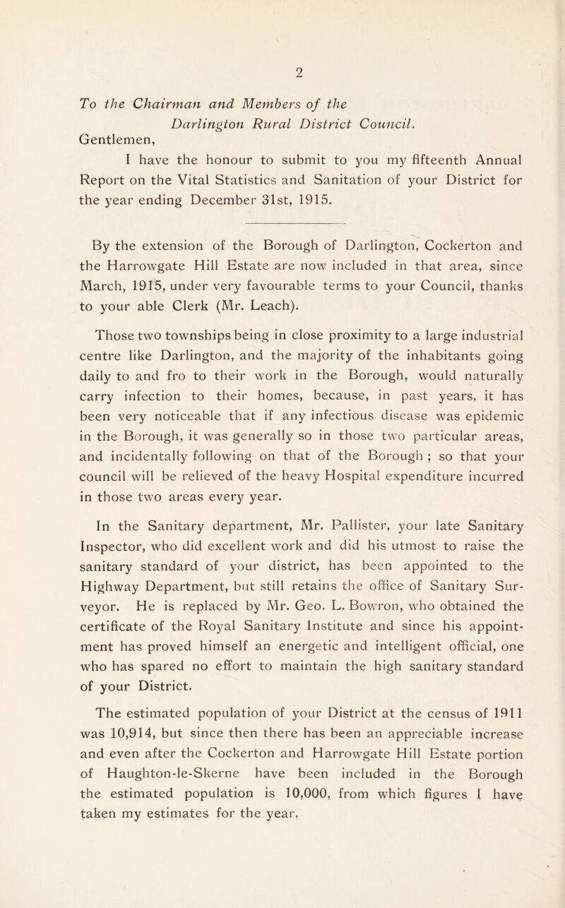 To the Chairman and Members of the Darlington Rural District Council. Gentlemen, I have the honour to submit to you my fifteenth Annual Report on the Vital Statistics and Sanitation of your District for the year ending December 31st, 1915. By the extension of the Borough of Darlington, Cockerton and the Harrowgate Hill Estate are now included in that area, since March, 1915, under very favourable terms to your Council, thanks to your able Clerk (Mr. Leach). Those two townships being in close proximity to a large industrial centre like Darlington, and the majority of the inhabitants going daily to and fro to their work in the Borough, would naturally carry infection to their homes, because, in past years, it has been very noticeable that if any infectious disease was epidemic in the Borough, it was generally so in those two particular areas, and incidentally following on that of the Borough ; so that your council will be relieved of the heavy Hospital expenditure incurred in those two areas every year. In the Sanitary department, Mr. Pallister, your late Sanitary Inspector, who did excellent work and did his utmost to raise the sanitary standard of your district, has been appointed to the Highway Department, but still retains the office of Sanitary Sur- veyor. He is replaced by Mr. Geo. L. Bowron, who obtained the certificate of the Royal Sanitary Institute and since his appoint- ment has proved himself an energetic and intelligent official, one who has spared no effort to maintain the high sanitary standard of your District. The estimated population of your District at the census of 1911 was 10,914, but since then there has been an appreciable increase and even after the Cockerton and Harrowgate Hill Estate portion of Haughton-le-Skerne have been included in the Borough the estimated population is 10,000, from which figures I have taken my estim^-tes for the year,