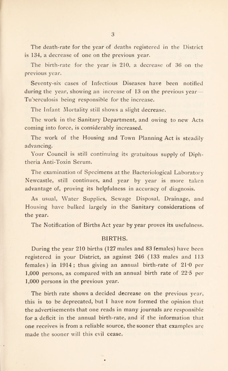 The death-rate for the year of deaths registered in the District is 134, a decrease of one on the previous year. The birth-rate for the year is 210, a decrease of 36 on the previous year. Seventy-six cases of Infectious Diseases have been notified during the year, showing an increase of 13 on the previous year— Tuberculosis being responsible for the increase. The Infant Mortality still shows a slight decrease. The work in the Sanitary Department, and owing to new Acts coming into force, is considerably increased. The work of the Housing and Town Planning Act is steadily advancing. Your Council is still continuing its gratuitous supply of Diph- theria Anti-Toxin Serum. The examination of Specimens at the Bacteriological Laboratory Newcastle, still continues, and year by year is more taken advantage of, proving its helpfulness in accuracy of diagnosis. As usual. Water Supplies, Sewage Disposal, Drainage, and Housing have bulked largely in the Sanitary considerations of the year. The Notification of Births Act year by year proves its usefulness. BIRTHS. During the year 210 births (127 males and 83 females) have been registered in your District, as against 246 (133 males and 113 females) in 1914; thus giving an annual birth-rate of 21'0 per 1,000 persons, as compared with an annual birth rate of 22*5 per 1,000 persons in the previous year. The birth rate shows a decided decrease on the previous year, this is to be deprecated, but I have now formed the opinion that the advertisements that one reads in many journals are responsible for a deficit in the annual birth-rate, and if the information that one receives is from a reliable source, the sooner that examples are made the sooner will this evil cease.