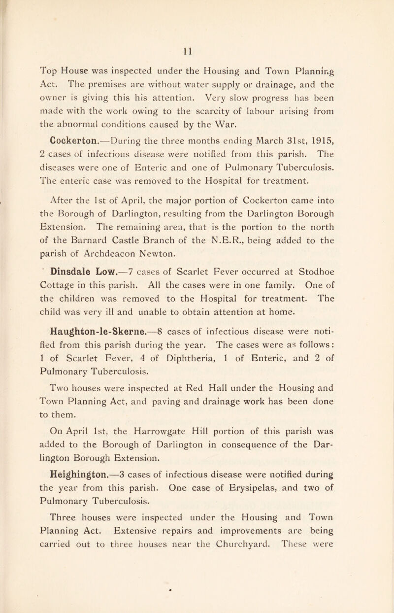 Top House was inspected under the Housing and Town Planning Act. The premises are without water supply or drainage, and the owner is giving this his attention. Very slow progress has been made with the work owing to the scarcity of labour arising from the abnormal conditions caused by the War. Cockerton.—During the three months ending March 31st, 1915, 2 cases of infectious disease were notified from this parish. The diseases were one of Enteric and one of Pulmonary Tuberculosis. The enteric case was removed to the Hospital for treatment. After the 1st of April, the major portion of Cockerton came into the Borough of Darlington, resulting from the Darlington Borough Extension. The remaining area, that is the portion to the north of the Barnard Castle Branch of the N.E.R., being added to the parish of Archdeacon Newton. Dinsdale Low.—7 cases of Scarlet Fever occurred at Stodhoe Cottage in this parish. All the cases were in one family. One of the children was removed to the Hospital for treatment. The child was very ill and unable to obtain attention at home. Haughton-le-Skerne.—8 cases of infectious disease were noti- fied from this parish during the year. The cases were as follows: 1 of Scarlet Fever, 4 of Diphtheria, 1 of Enteric, and 2 of Pulmonary Tuberculosis. Two houses were inspected at Red Hall under the Housing and Town Planning Act, and paving and drainage work has been done to them. On April 1st, the Harrowgate Hill portion of this parish was added to the Borough of Darlington in consequence of the Dar- lington Borough Extension. Heighington.—3 cases of infectious disease were notified during the year from this parish. One case of Erysipelas, and two of Pulmonary Tuberculosis. Three houses were inspected under the Housing and Town Planning Act. Extensive repairs and improvements are being carried out to three houses near the Churchyard. These were