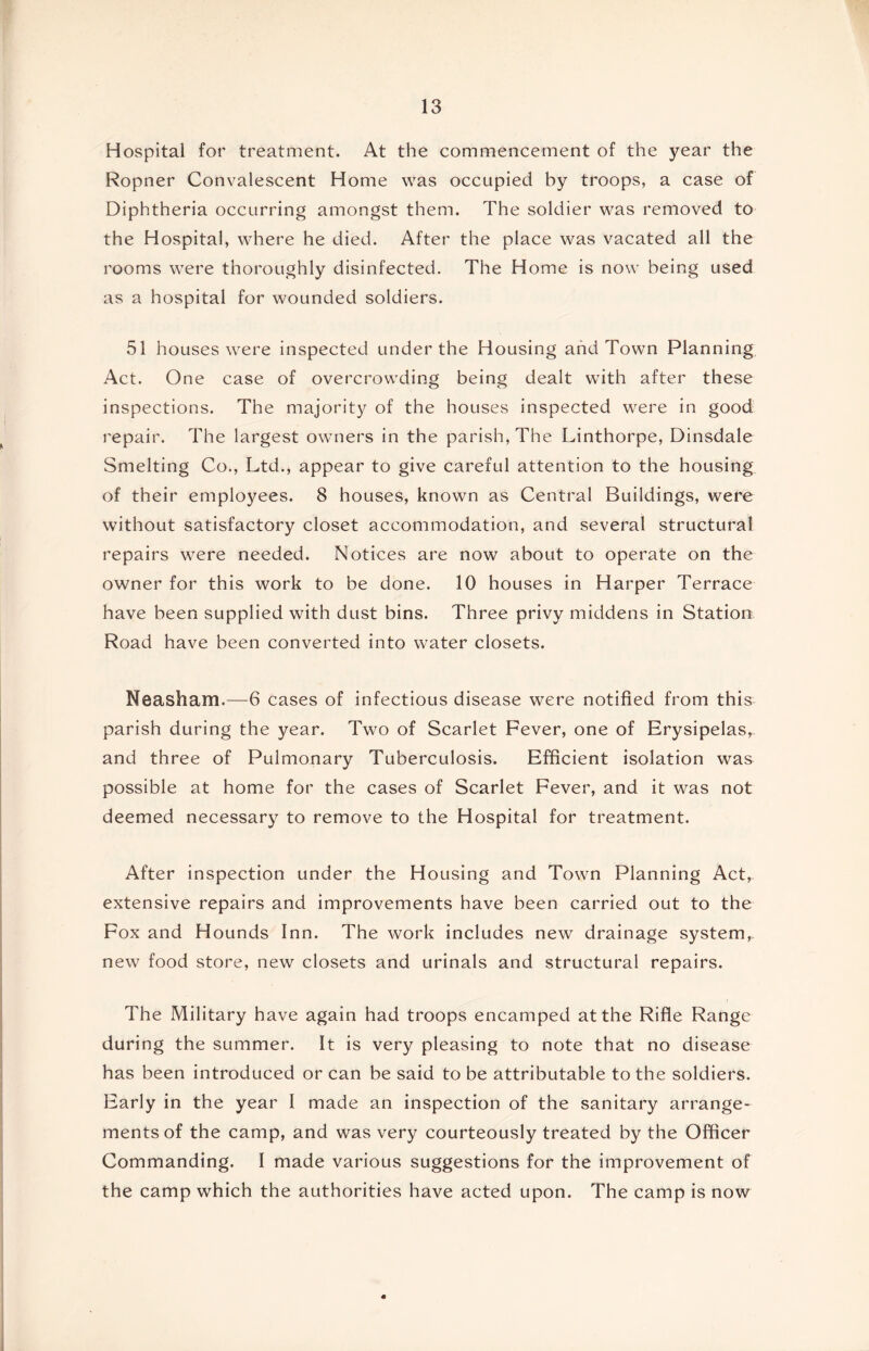 Hospital for treatment. At the commencement of the year the Ropner Convalescent Home was occupied by troops, a case of Diphtheria occurring amongst them. The soldier was removed to the Hospital, where he died. After the place was vacated all the rooms were thoroughly disinfected. The Home is now being used as a hospital for wounded soldiers. 51 houses were inspected under the Housing and Town Planning Act. One case of overcrowding being dealt with after these inspections. The majority of the houses inspected were in good repair. The largest owners in the parish. The Linthorpe, Dinsdale Smelting Co., Ltd., appear to give careful attention to the housing of their employees. 8 houses, known as Central Buildings, were without satisfactory closet accommodation, and several structural repairs were needed. Notices are now about to operate on the owner for this work to be done. 10 houses in Harper Terrace have been supplied with dust bins. Three privy middens in Station Road have been converted into water closets. Neasham.—6 cases of infectious disease were notified from this parish during the year. Two of Scarlet Fever, one of Erysipelas, and three of Pulmonary Tuberculosis. Efficient isolation was possible at home for the cases of Scarlet Fever, and it was not deemed necessary to remove to the Hospital for treatment. After inspection under the Housing and Town Planning Act,, extensive repairs and improvements have been carried out to the Fox and Hounds Inn. The work includes new drainage system, new food store, new closets and urinals and structural repairs. The Military have again had troops encamped at the Rifle Range during the summer. It is very pleasing to note that no disease has been introduced or can be said to be attributable to the soldiers. Early in the year I made an inspection of the sanitary arrange- ments of the camp, and was very courteously treated by the Officer Commanding. I made various suggestions for the improvement of the camp which the authorities have acted upon. The camp is now