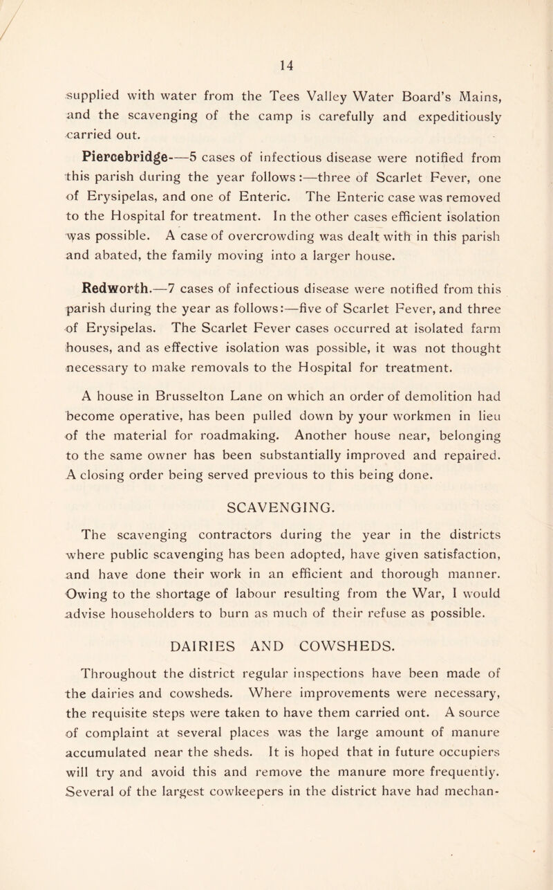 supplied with water from the Tees Valley Water Board’s Mains, and the scavenging of the camp is carefully and expeditiously carried out. Piercebrid^e 5 cases of infectious disease were notified from this parish during the year follows:—three of Scarlet Fever, one of Erysipelas, and one of Enteric. The Enteric case was removed to the Hospital for treatment. In the other cases efficient isolation \yas possible. A case of overcrowding was dealt with in this parish and abated, the family moving into a larger house. Redworth.—7 cases of infectious disease were notified from this parish during the year as follows:—five of Scarlet Fever, and three of Erysipelas. The Scarlet Fever cases occurred at isolated farm houses, and as effective isolation was possible, it was not thought necessary to make removals to the Hospital for treatment. A house in Brusselton Lane on which an order of demolition had become operative, has been pulled down by your workmen in lieu of the material for roadmaking. Another house near, belonging to the same owner has been substantially improved and repaired. A closing order being served previous to this being done. SCAVENGING. The scavenging contractors during the year in the districts where public scavenging has been adopted, have given satisfaction, and have done their work in an efficient and thorough manner. Owing to the shortage of labour resulting from the War, I would advise householders to burn as much of their refuse as possible. DAIRIES AND COWSHEDS. Throughout the district regular inspections have been made of the dairies and cowsheds. Where improvements were necessary, the requisite steps were taken to have them carried ont. A source of complaint at several places was the large amount of manure accumulated near the sheds. It is hoped that in future occupiers will try and avoid this and remove the manure more frequently. Several of the largest cowkeepers in the district have had mechan-