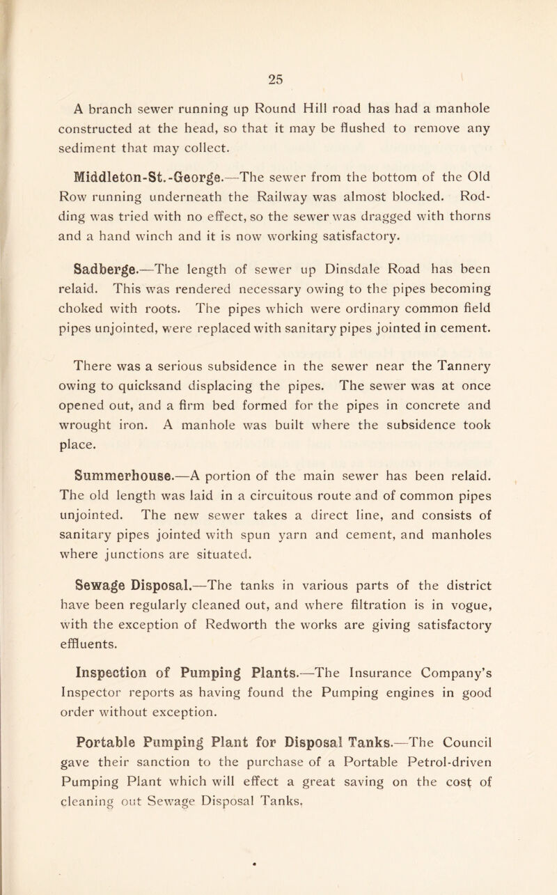 A branch sewer running up Round Hill road has had a manhole constructed at the head, so that it may be flushed to remove any sediment that may collect. Middleton-St.-George.—The sewer from the bottom of the Old Row running underneath the Railway was almost blocked. Rod- ding was tried with no effect, so the sewer was dragged with thorns and a hand winch and it is now working satisfactory. Sadberge.—The length of sewer up Dinsdale Road has been relaid. This was rendered necessary owing to the pipes becoming choked with roots. The pipes which were ordinary common field pipes unjointed, were replaced with sanitary pipes jointed in cement. There was a serious subsidence in the sewer near the Tannery owing to quicksand displacing the pipes. The sewer was at once opened out, and a firm bed formed for the pipes in concrete and wrought iron. A manhole was built where the subsidence took place. Summerhouse.—A portion of the main sewer has been relaid. The old length was laid in a circuitous route and of common pipes unjointed. The new sewer takes a direct line, and consists of sanitary pipes jointed with spun yarn and cement, and manholes where junctions are situated. Sewage Disposal.—The tanks in various parts of the district have been regularly cleaned out, and where filtration is in vogue, with the exception of Redworth the works are giving satisfactory effluents. Inspection of Pumping Plants.—The Insurance Company’s Inspector reports as having found the Pumping engines in good order without exception. Portable Pumping Plant for Disposal Tanks.—The Council gave their sanction to the purchase of a Portable Petrol-driven Pumping Plant which will effect a great saving on the cost of cleaning out Sewage Disposal Tanks.