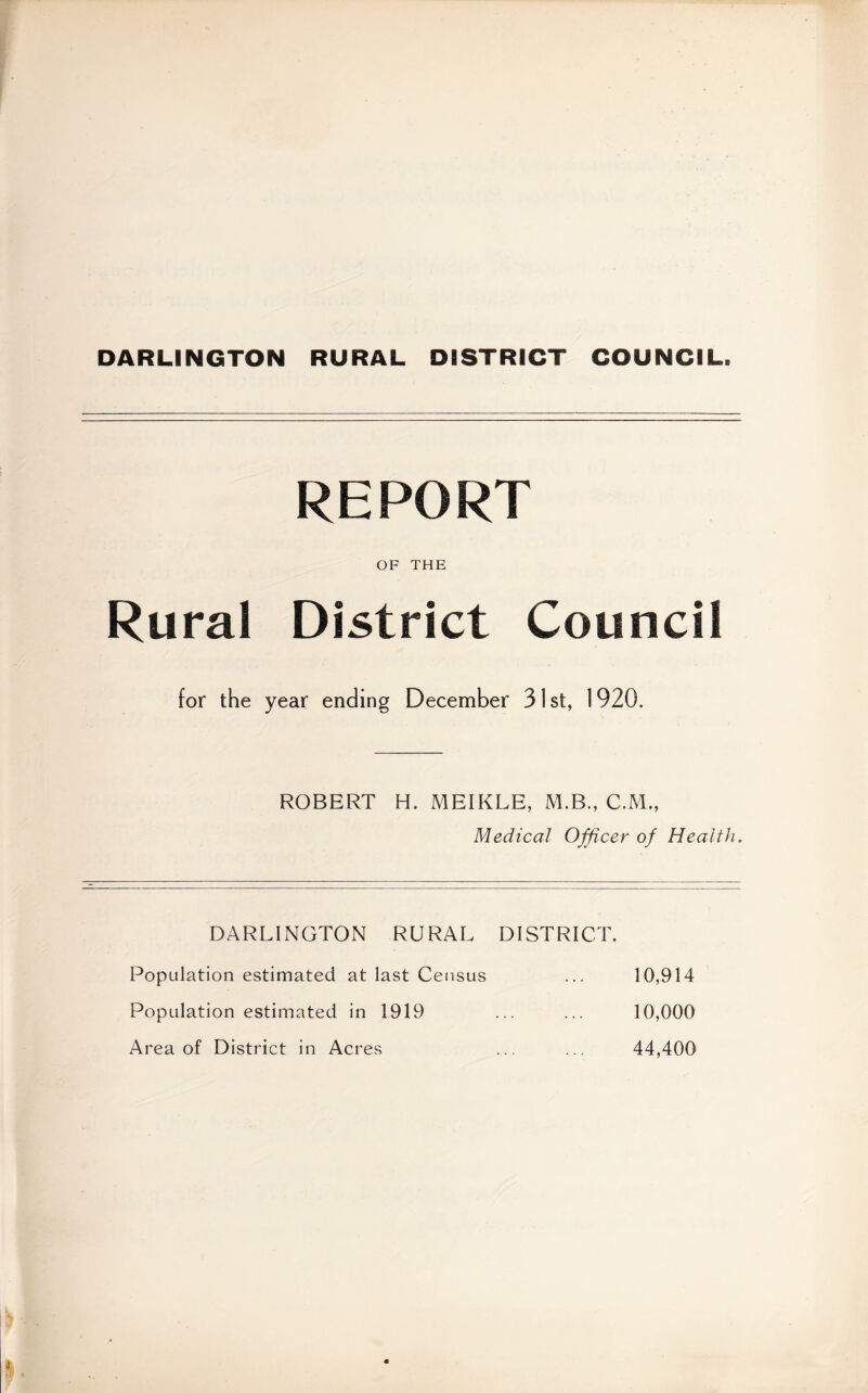 DARLINGTON RURAL DISTRICT COUNCIL. REPORT OF THE Rural District Council for the year ending December 31 st, 1920. ROBERT H. MEIKLE, M.B., C.M., Medical Officer of Health, DARLINGTON RURAL DISTRICT. Population estimated at last Census Population estimated in 1919 Area of District in Acres 10,914 10,000 44,400