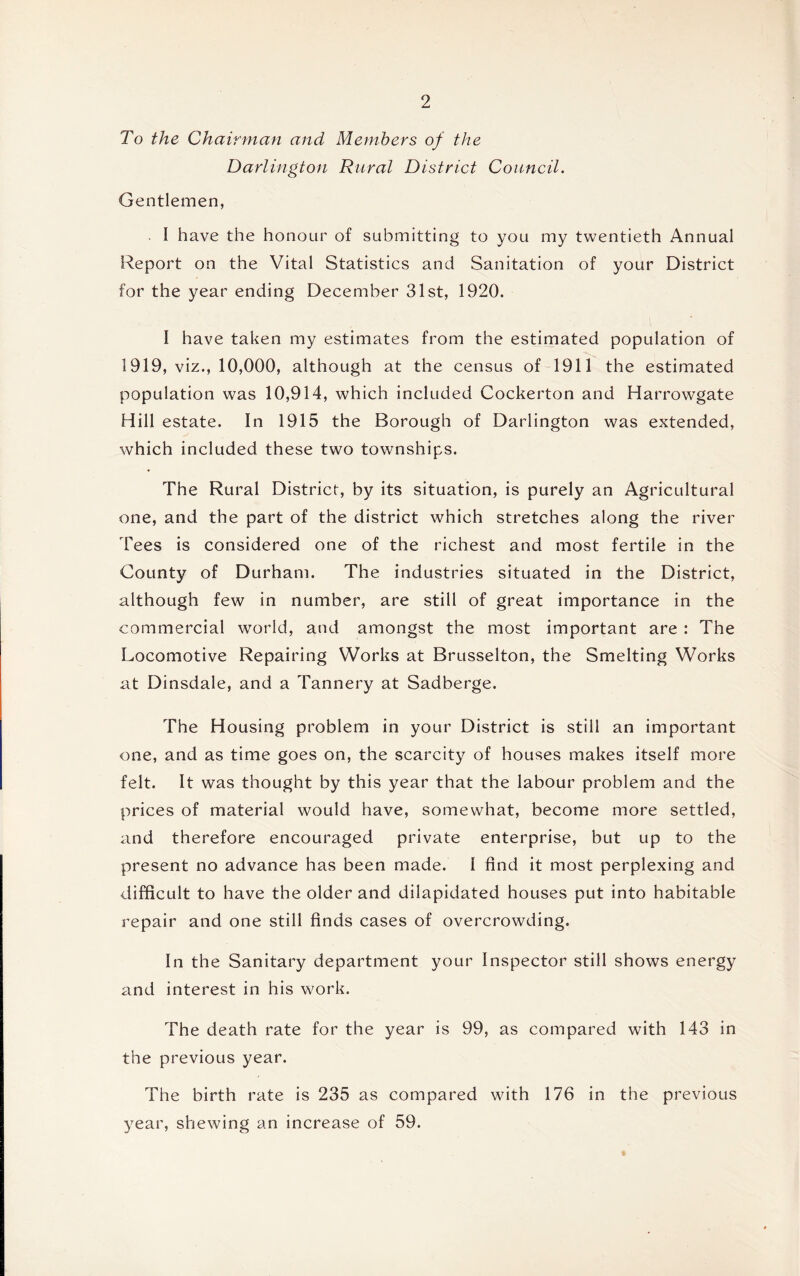 To the Chairman and Members of the Darlington Rural District Council. Gentlemen, I have the honour of submitting to you my twentieth Annual Report on the Vital Statistics and Sanitation of your District for the year ending December 31st, 1920. I have taken my estimates from the estimated population of 1919, viz., 10,000, although at the census of 1911 the estimated population was 10,914, which included Cockerton and Harrowgate Hill estate. In 1915 the Borough of Darlington was extended, which included these two townships. The Rural District, by its situation, is purely an Agricultural one, and the part of the district which stretches along the river Tees is considered one of the richest and most fertile in the County of Durham. The industries situated in the District, although few in number, are still of great importance in the commercial world, and amongst the most important are : The Locomotive Repairing Works at Brusselton, the Smelting Works at Dinsdale, and a Tannery at Sadberge. The Housing problem in your District is still an important one, and as time goes on, the scarcity of houses makes itself more felt. It was thought by this year that the labour problem and the prices of material would have, somewhat, become more settled, and therefore encouraged private enterprise, but up to the present no advance has been made. I find it most perplexing and difficult to have the older and dilapidated houses put into habitable repair and one still finds cases of overcrowding. In the Sanitary department your Inspector still shows energy and interest in his work. The death rate for the year is 99, as compared with 143 in the previous year. The birth rate is 235 as compared with 176 in the previous year, shewing an increase of 59.