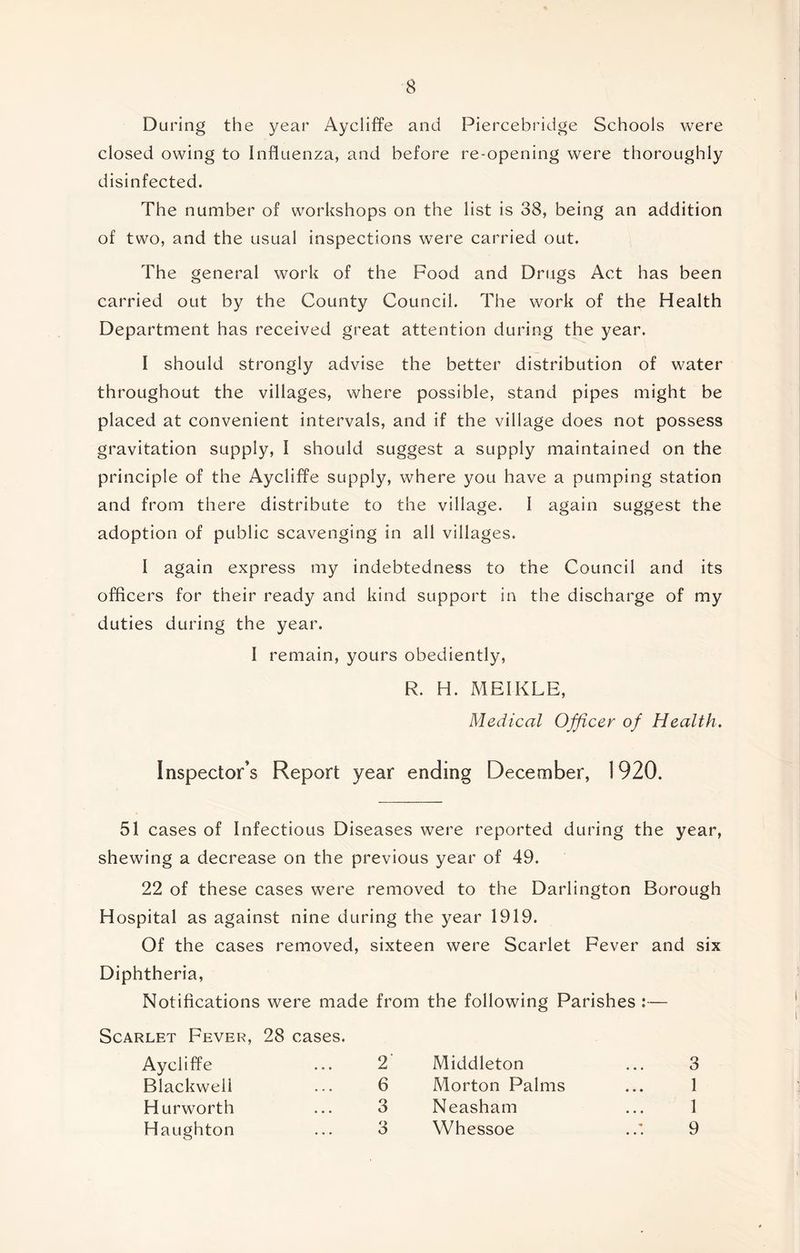 During the year Aycliffe and Piercebridge Schools were closed owing to Influenza, and before re-opening were thoroughly disinfected. The number of workshops on the list is 38, being an addition of two, and the usual inspections were carried out. The general work of the Food and Drugs Act has been carried out by the County Council. The work of the Health Department has received great attention during the year. I should strongly advise the better distribution of water throughout the villages, where possible, stand pipes might be placed at convenient intervals, and if the village does not possess gravitation supply, I should suggest a supply maintained on the principle of the Aycliffe supply, where you have a pumping station and from there distribute to the village. I again suggest the adoption of public scavenging in all villages. I again express my indebtedness to the Council and its officers for their ready and kind support in the discharge of my duties during the year. I remain, yours obediently, R. H. MEIKLE, Medical Officer of Health, Inspector’s Report year ending December, 1920. 51 cases of Infectious Diseases were reported during the year, shewing a decrease on the previous year of 49. 22 of these cases were removed to the Darlington Borough Hospital as against nine during the year 1919. Of the cases removed, sixteen were Scarlet Fever and six Diphtheria, Notifications were made from the following Parishes :— Scarlet Fever, 28 cases. Aycliffe ... 2 Blackwell ... 6 Hurworth ... 3 Haughton ... 3 Middleton ... 3 Morton Palms ... 1 Neasham ... 1 Whessoe 9