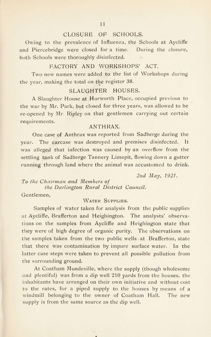 CLOSURE OF SCHOOLS. Owing to the prevalence of Influenza, the Schools at Aycliffe and Piercebridge were closed for a time. During the closure, both Schools were thoroughly disinfected. FACTORY AND WORKSHOPS’ ACT. Two new names were added to the list of Workshops during the year, making the total on the register 38. SLAUGHTER HOUSES. A Slaughter House at Hurworth Place, occupied previous to the war by Mr. Park, but closed for three years, was allowed to be re-opened by Mr. Ripley on that gentlemen carrying out certain requirements. ANTHRAX. One case of Anthrax was reported from Sadberge during the year. The carcase was destroyed and premises disinfected. It was alleged that infection was caused by an overflow from the settling tank of Sadberge Tannery Limepit, flowing down a gutter running through land where the animal was accustomed to drink. 2nd May, 1921. To the Chairman and Members of the Darlington Rural District Council. Gentlemen, Water Supplies. Samples of water taken for analysis from the public supplies at Aycliffe, Brafferton and Heighington. The analysts’ observa- tions on the samples from Aycliffe and Heighington state that they were of high degree of organic purity. The observations on the samples taken from the two public wells-at Brafferton, state that there was contamination by impure surface water. In the latter case steps were taken to prevent all possible pollution from the surrounding ground. At Coatham Mundeville, where the supply (though wholesome and plentiful) was from a dip well 210 yards from the houses, the inhabitants have arranged on their own initiative and without cost to the rates, for a piped supply to the houses by means of a windmill belonging to the owner of Coatham Hall. The new supply is from the same source as the dip well.