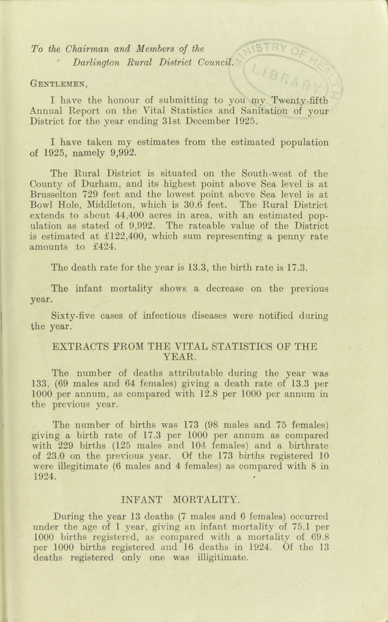 To the Chairman and Members of the Darlington Rural District Council. Gentlemen, I have the honour of submitting to you my Twenty-fifth Annual Report on the Vital Statistics and Sanitation of your District for the year ending 31st December 1925. I have taken my estimates from the estimated population of 1925, namely 9,992. The Rural District is situated on the South-west of the County of Durham, and its highest point above Sea level is at Brusselton 729 feet and the lowest pomt above Sea level is at Bowl Hole, Middleton, which is 30.6 feet. The Rural District extends to about 44,400 acres in area, with an estimated pop- idation as stated of 9,992. The rateable value of the District is estimated at £122,400, which sum representing a penny rate amounts to £424. The death rate for the year is 13.3, the birth rate is 17.3. The infant mortality shows a decrease on the previous year. Sixty-five cases of infectious diseases were notified during the year. EXTRACTS FROM THE VITAL STATISTICS OF THE YEAR. The number of deaths attributable during the year was 133, (69 males and 64 females) giving a death rate of 13.3 per 1000 per annum, as compared with 12.8 per 1000 per annum in the previous year. The number of births was 173 (98 males and 75 females) giving a birth rate of 17.3 per 1000 per annum as compared with 229 births (125 males and 104 females) and a birthrate of 23.0 on the previous year. Of the 173 births registered 10 were illegitimate (6 males and 4 females) as compared with 8 in 1924. INFANT MORTALITY. During the year 13 deaths (7 males and 6 females) occurred under the age of 1 year, giving an infant mortality of 75.1 per 1000 births registered, as compared with a mortality of 69.8 per 1000 births registered and 16 deaths in 1924. Of the 13 deaths registered only one was illigitimate.