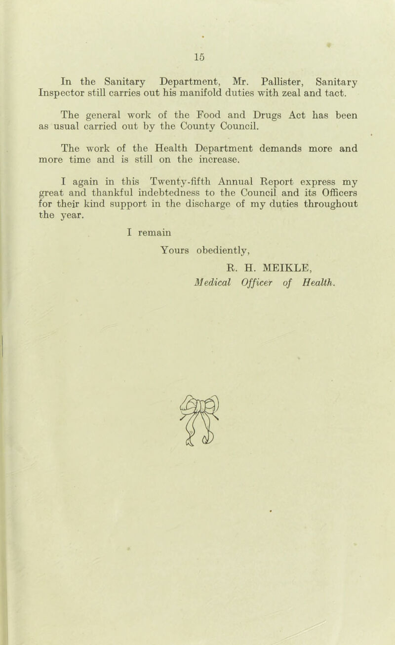 In the Sanitary Department, Mr. Pallister, Sanitary Inspector still carries out his manifold duties with zeal and tact. The general work of the Food and Drugs Act has been as usual carried out by the County Council. The work of the Health Department demands more and more time and is still on the increase. I again in this Twenty-fifth Annual Report express my great and thankful indebtedness to the Council and its Officers for their kind support in the discharge of my duties throughout the year. I remain Yours obediently, R. H. MEIKLE, Medical Officer of Health. $