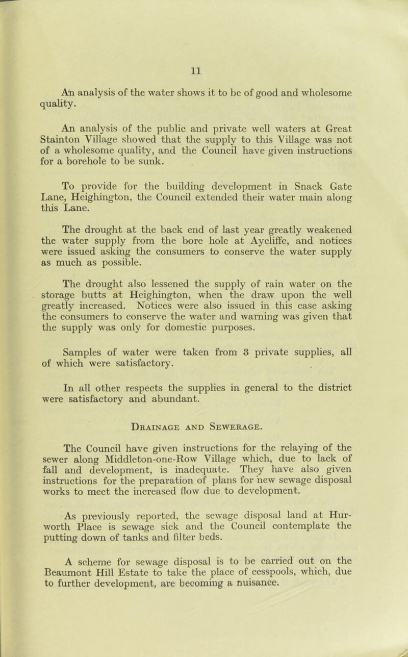 An analysis of the water shows it to be of good and wholesome quality. An analysis of the public and private well waters at Great Stain ton Village showed that the supply to this Village was not of a wholesome quality, and the Council have given instructions for a borehole to be sunk. To provide for the building development in Snack Gate Lane, Heighington, the Council extended their water main along this Lane. The drought at the back end of last year greatly weakened the water supply from the bore hole at Aycliffe, and notices were issued asking the consumers to conserve the water supply as much as possible. The drought also lessened the supply of rain water on the storage butts at Heighington, when the draw upon the well greatly increased. Notices were also issued in this case asking the consumers to conserve the water and warning was given that the supply was only for domestic purposes. Samples of water were taken from 3 private supplies, all of which were satisfactory. In all other respects the supplies in general to the district were satisfactory and abundant. Drainage and Sewerage. The Council have given instructions for the relaying of the sewer along Middleton-one-Row Village which, due to lack of fall and development, is inadequate. They have also given instructions for the preparation of plans for hew sewage disposal works to meet the increased flow due to development. As previously reported, the sewage disposal land at Hur- worth Place is sewage sick and the Council contemplate the putting down of tanks and filter beds. A scheme for sewage disposal is to be carried out on the Beaumont Hill Estate to take the place of cesspools, which, due to further development, are becoming a nuisance.