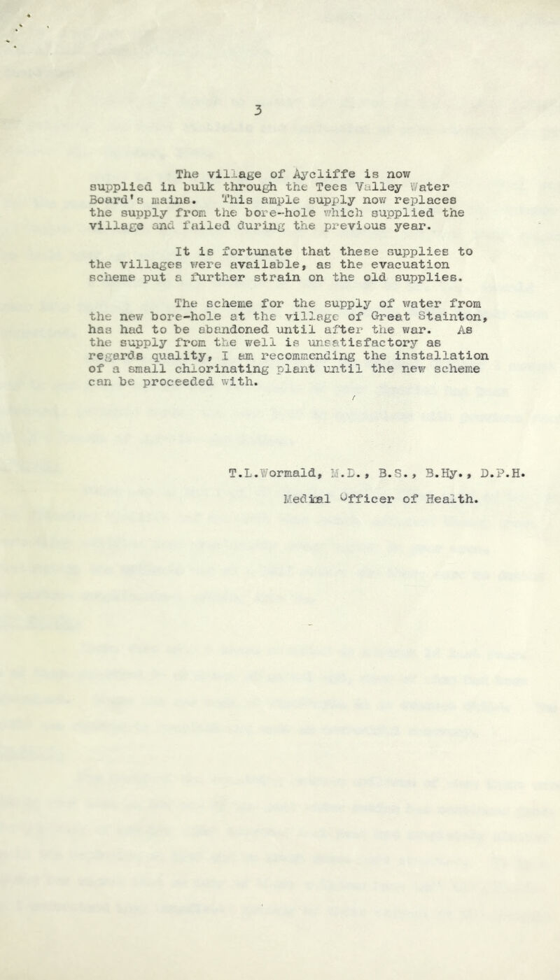 3 The village of A^^cliffe is now supplied in hulk through the Tees Valley Water Board’s mains. This ample supply now replaces the supply from the hore-hole which supplied the village and failed during the previous year. It is fortunate that these supplies to the villages were available, as the evacuation scheme put a further strain on the old supplies. The scheme for the supply of water from the new bore-hole at the village of Great Stainton, has had to be abandoned until after the war. As the supply from the well is unsatisfactory as regards quality, I am recommending the installation of a small chlorinating plant until the new scheme can be proceeded with. T.L.Wormald, M.L., B.S., 3.Hy., D.P.H. Medical Officer of Health,