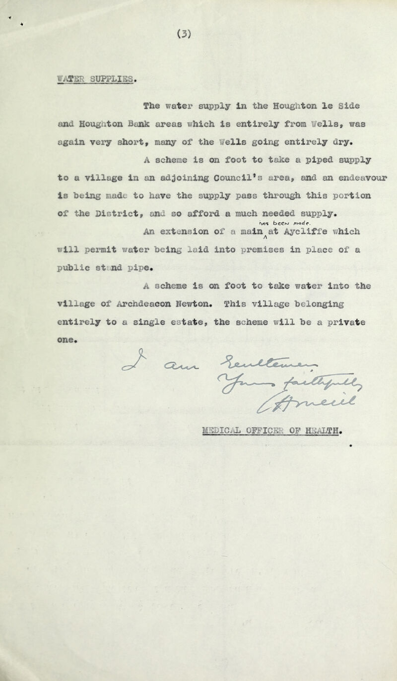 (3) SUPPLIES. The water supply in the Houghton le Side and Houghton Bank areas which is entirely fi*om Wells, v/as again very short, many of the Wells going entirely dry, A scheme is on foot to take a piped supply to a village in an adjoining Council’s area, and an endeavour is being made to have the supply pass through this portion of the District, and so afford a much needed supply, beew /rKi4e. An extension of a main at Aj^’cliffe which A v/ill permit water being laid into premises in place of a public st nd pipe# A scheme is on foot to take y/ater into the village of iiTchdeacon Newton, This village belonging entirely to a single estate, the scheme will be a private one# MSDIC/di GFFICEK OF HIJALTH#