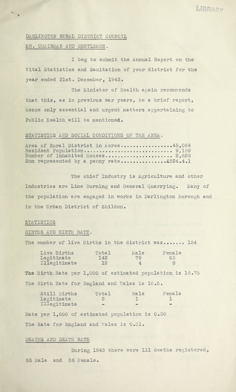 Library DARLINGTON RURAL DISTRICT COUNCIL MR. CHAIRMAN AMD GENTLEMEN. I beg to submit the Annual Report on the Vital Statistics and Sanitation of your district for the year ended 31st. December, 1943. The Minister of Health again recommends that this, as in previous war years, be a brief report, hence only essential and urgent matters appertaining to Public Health will be mentioned. STATISTICS AND SOCIAL CONDITIONS OF TUB AREA. Area of Rural District in Acres 45,064 Resident Population 9,189 Number of Inhabited Houses 2,629 Sum represented by a penny rate £324.4.1 The chief Industry is Agriculture and other Industries are Lime Burning and General Quarrying. Many of the population are engaged in works in Darlington Borough and in the Urban District of Shildon. STATISTICS BIRTHS AND BIRTH RATE. The number of live Births in the district was 154 Live Births Legitimate Illegitimate Total 142 12 Male 79 4 Female 63 8 The Birth Rate per 1,000 of estimated population is 16.75 The Birth Rate for England and Wales is 16.5. Still Births Legitimate Illegitimate Total 2 Male 1 Female 1 Rate per 1,000 of estimated population is 0.30 The Rate for England and Wales is 0.51. DEATHS AND DEATH RATE During 1943 there were 111 deaths registered, 55 Male and 56 Female.