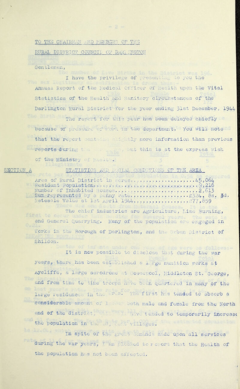 TO THIJ CHAIRM.<\N .IIP OF TrUj RURAL DISTRICT GOUITGII OL' DiUilINGTQIT Gencleinen, I have the privilege of j^reseiitii^^ to you the Aniiuax Report of the l^edical Officer of Health upon the Vital Statistics of the liealth and sanitary circumstances of tiie Darlington Rural District for the year ending 31st Decemher, 1944 The report for this year has been delayed chiefly because of pressure of v or.r in the department. You will note that the repci-t cont uhi.-; :-;..igi.tly more information than previous reports during t ‘u , . , ^ Lmt this is at the express wish of the Ministry ox Boali;;. SSCTICR A ST..TISTIC3 A:!D dOGlAI. GONDITIQUS OF THE i\REA Area of Rural District in acres. ..................... 45?064 f. Resident Population. 9? 2l6 ■: Number of Inhabited liouses. 2?613 J’ Sum represented by a penny rate. .... . . .£324» 8s. 3d. Rateaoie Value at Ist April 1944. f77,839 The chief industries are Agriculture, Lime Burning, and General O-uarrying. Many of the population are engaged in Icrxs in the Borough of Darlington, and. tile Urban District of ShiIdon. It is now possible to disclose th.at during the war years, tn^re has been established a i.arge munition works at ^c-Liffe, a large aerodrome at .-oosepool, Middleton St. George, and from time te time troops n.a.vc b^en quartered in many of the iarg6 V esidenc-..,: in tn^ c.r..a. phe first has tended to absorb a consideraole am.o'uit of In- both male and female from the North end of tne district, • iu: hav-.; t endc.d to temporarily increase the population in .t villages. In spite of th.. greet iwirunius made upon all services during the war years, am pleased torerort that the Health of the poi:-ulation h's not b'..on afiectwd.