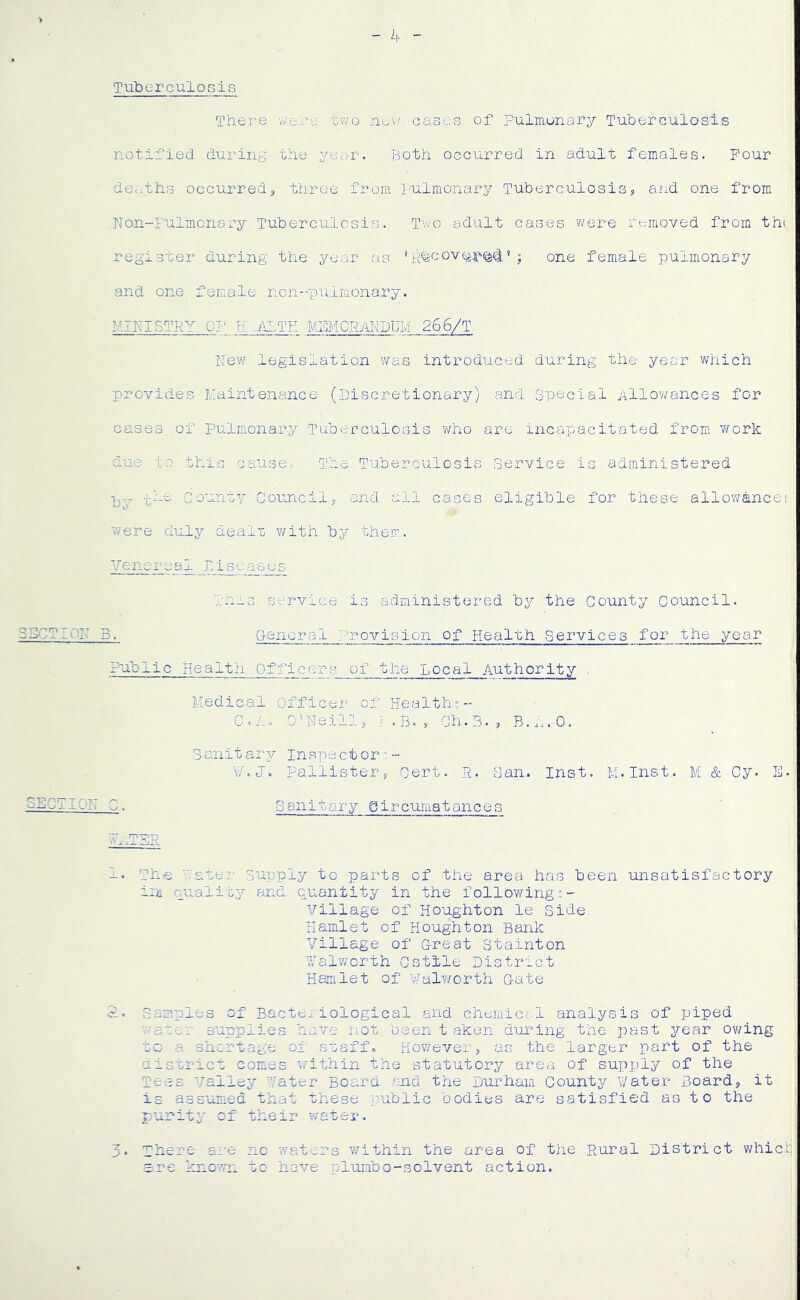 T uberculosis There w-'ere two oases of Pulmonary Tuberculosis notified during the yeuir. Both occurred in adult females. Pour deaths occurred^ three from I'ulmonary Tuberculosis, and one from ,Non-rulmonary Tuberculcsis. T'wo adult cases were removed from ths register during the year as 'Rteoveji'^ii« ; one female pulmonary and one female non--palmonary. MINISTRY OP H, .-Al-TE MPMORARDUM 266/T ITew legislation was introduced during the year which provides Maintenance (Discretionary) and Special Allowances for cases ,of Pulmonary Tuberculosis who arc incapacitated from, work due to this cause-: The Tuberculosis Service is administered -j^he -County Council, and all cases eligible for these allowancef were duly dealu v/ith by them,. Venereal Diseases Tnis service is administered by the County Council. General Provision of Health Services for the year Public Health Officers_Iff_the Local Authority Medical Officer of Health?- G.A. O’Reill, r .B., Ch.3., Sanitary inspect or ? •- w.J. Pallister, Cert. R. San.. Inst. M.Inst,. M & Cy. E- Sanitary Qircuraatances h. The -ater Supply to parts of the area has been unsatisfactory i;ii puality and quantity in the f ollo¥/ing ?-• Village of Houghton le side. Hamlet-of Houghton Bank Village of Great Stainton 'Malwcrth Cstile District Hamlet of Walworth Gate 2. Samples of Bacteriological and chemical analysis of piped ^aucr supplies have not b-een t aken duning the past year ov/ing uc a shortage of suaff. However, as the larger part of the district comes within the statutory area of supply of the Tees Smalley Hater Board ?md the Durham. County V/ater Board, it is assumed that these y^ublic bodies are satisfied as t o the purity of their water. 3. There are nc waters within the area of the Rural District which ere ^mown to have plumbo-solvent action.