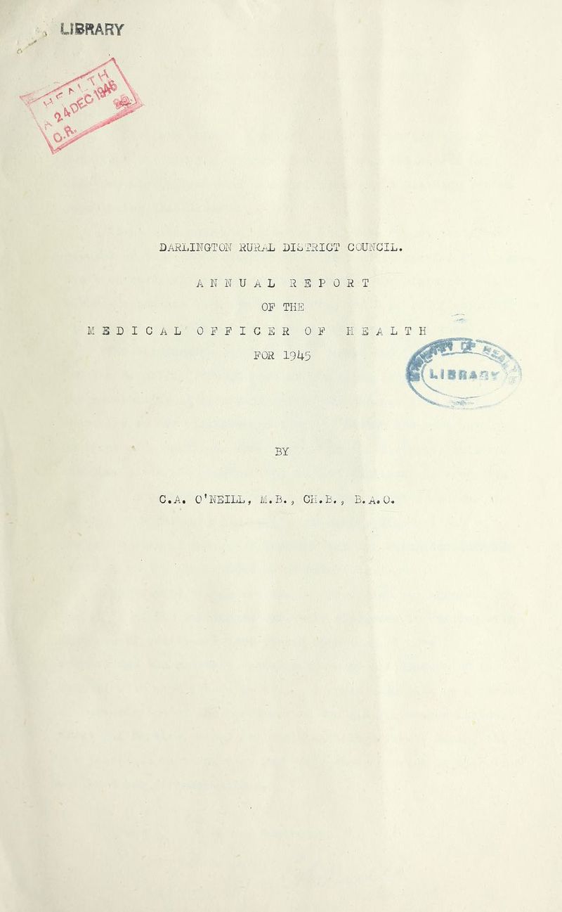 LIBRARY i DARLINGTON RURAL ANNUAL ON MEDICAL OFFICE FOR DISTRICT COUNCIL. REPORT THE R OF HEALTH 1945 BY C.A. O’NEILL, M.B., CH.B., B.A.0.