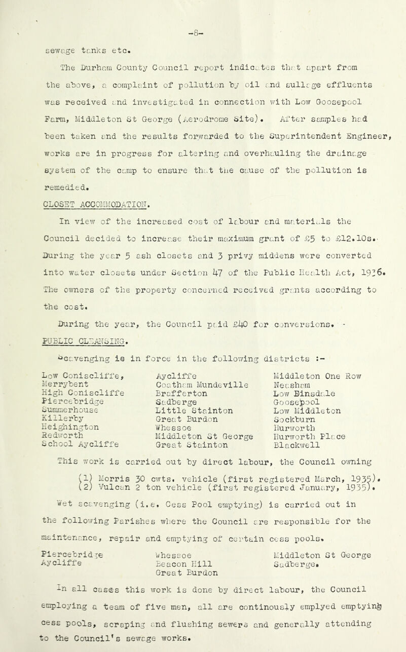 sewage tanks etc The Durham County Council report indicates that apart from the above, a complaint of pollution by oil and sullage effluents was received and investigated in connection with Low Goosepool Farm, Middleton St George (Aerodrome Site). After samples had been taken and the results forwarded to the Superintendent Engineer, works are in progress for altering and overhauling the drainage system of the camp to ensure that the cause of the pollution is remedied. CLOSET ACCOMMODATION. In view of the increased cost of labour and materials the Council decided to increase their maximum grant of £5 to £12.10s.' During the year 5 ash closets and 3 privy middens were converted into water closets under Section 47 of the Public Health Act, 1936* The owners of the property concerned received grants according to the cost. During the year, the Council paid £40 for conversions. - PUBLIC CLEANSING. Scavenging is in Low Coniscliffe, Merrybent High Coniscliffe Piercebridge Summerhouse Killerby Heighington Redworth School Aycliffe force in the following Aycliffe Coatham Mundeville Brafferton Sadberge Little Stainton Great Burdon Whe s s oe Middleton St George Great Stainton districts Middleton One Row Neasham Low Einsdale Goosepool Low Middleton Sockburn Hurworth Ilurworth Place Blackwell This work is carried out by direct labour, the Council owning (1) Morris 30 cwts. vehicle (first registered March, 1935)* (2) Vulcan 2 ton vehicle (first registered January, 1935)* Wet scavenging (i.e. Cess Pool emptying) is carried out in the following Parishes where the Council are responsible for the maintenance, repair and emptying of certain cess pools. Piercebridge whessoe Middleton St George Aycliffe Beacon Kill Sadberge. Great Burdon in all cases this work is done by direct labour, the Council employing a team of five men, all are continously emplyed emptying cess pools, scraping and flushing sewers and generally attending to the Council1s sewage works.