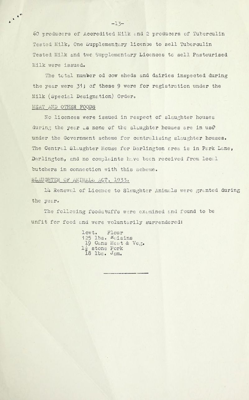 60 producers of Accredited Milk end 2 producers of Tuberculin Tested Milk, One Supplementary licence to sell Tuberculin Tested Milk and two -Supplementary Licences to sell Pasteurised Milk were issued® The total number od cow sheds and dairies inspected during the year were 31; of these 9 were for registration under the Milk (Special Designation) Ordero MEAT AND OTHER FOODS No licences were issued in respect of slaughter houses during the year as none of the slaughter houses ore in us£* under the Government scheme for centralising slaughter houses. The Central Slaughter House for Darlington area is in Park Lane, Darlington, and no complaints have been received from local butchers in connection with this scheme. SLAUGHTER OP ANIMALS ACT, 1935* 14 Renewal of Licence to Slaughter Animals were granted during the year® The following foodstuffs were examined and found to be unfit for food and were voluntarily surrendered: lewt. Plour 125 lbs. ■tiaisins 19 Cans Meat & Veg. li stone Pork 18 lbs. Jam.