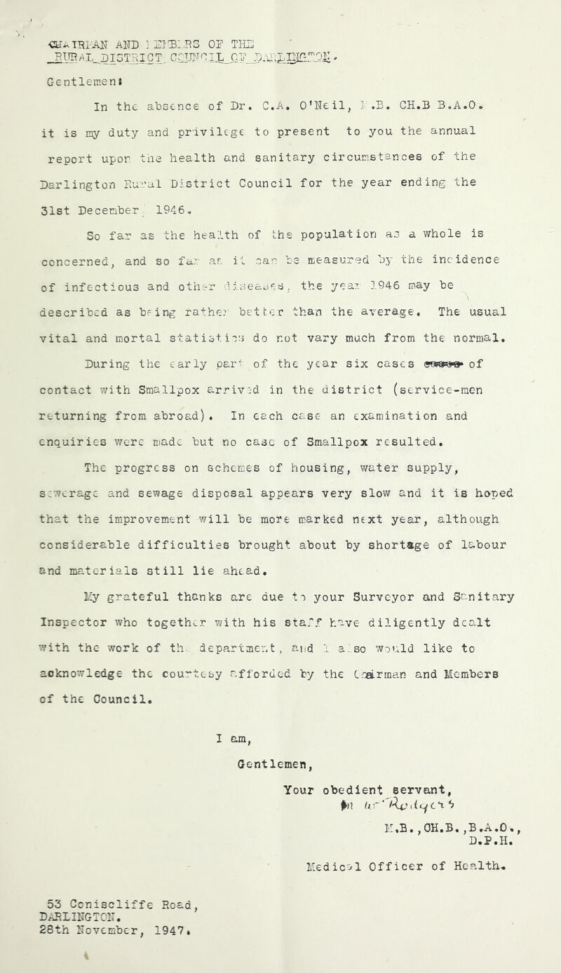 AND j diD:.ds od thd ^13TRICT,.,COJJNCIXl0D_p,il:LIJTrON , Gentlemen a In the absence of Dr. C.A. O’Neil, l.D. GH.B B.A.O* it is my duty and privilege to present to you the annual report upon toe health and sanitary circumstances of the Darlington Rural District Council for the year ending the 31st December 1946. So far as the health of the population as a whole is concerned, and so far ar. it can be measured by the incidence of infectious and other diseases, the year 1946 may be described as being rather better than the average. The usual vital and mortal statistics do not vary much from the normal. During the early part of the year six cases of contact with Smallpox arrived in the district (service-men returning from abroad). In each case an examination and enquiries were made but no case of Smallpox resulted. The progress on schemes of housing, water supply, srwerage and sewage disposal appears very slow and it is hoped that the improvement will be more marked next year, although considerable difficulties brought about by shortage of labour and materials still lie ahead. liy grateful thanks are due tc your Surveyor and Sanitary Inspector who together with his staff have diligently dealt with the work of th-. department , and 1 a..,so would like to acknowledge the courtesy afforded by the Ccalrman and Members of the Council* I am, Gentlemen, Your obedient servant, ^►(1 hr' M.B.,0H.B.,B.A.O., D.P.H. Medical Officer of Health. 53 Geniscliffe Road, DARLINGTON. 28th November, 1947*
