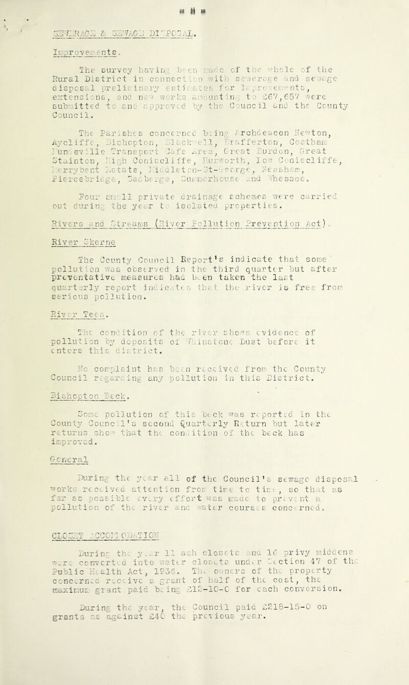 gs H ^ LI'^PCOAL, Irjprovenients. The survey havin'^ been uaac of the ?'’bole of the Pural District in connection 'A>ith severoge and se'?}£Qe disposal prelirr inary estimates, for Ii pro v erne nts , extensions, and ne'v works aijounting to £67^657 were submitted to ana approved by the Council and the County Council 0 The Parishes concerned being Archdeacon Newton, Aycliffe, bishopton, hi e.cla'^el 1, Brafferton, Goatharu j tint ev ille Transport Cafe xm-ea, Great Burdon, Great otainton, High Coniscliffe, Ilurworth, low Goniscliffe, Berrybent Bstate, Lrodletcn-3t-George, Neasham, Piercebr idge, Gadberge, Guiomerhouse and 'VhessoCo Pour smell private dramnage Echemes ?7ere carried out during tpe year to isolated properties. Rivers and Gtr earns (River Pollution P^e^ve nt_i on_Act). River Gkerne The County Council Rfport’ej indicate that some pollution was observed in the third quarter but after preventative measures had b^en taken the last quarterly report indicates that the river is free from serious pollution. River Tees. The condition of the river shows evidence of pollution by deposits ol 'Thi'nstonc Dust before it enters this district. Pc complaint has been received from the County Council regarciing any pollution in this District. Bishopton Peck. Gone pollution of this beck was reported in the County Council's second Quarterly Return but later returns show that the conaition ox the beck has improved. General During the year all of the Council's sewage disposal works received attention frorr time to time, so that as far as possible cv.ry effort was made to prevent a pollution of the river sane water courses concerned. CICGZT ACCCIIODaTIOIT During the y.c-r 11 ash closets and IC privy middens ^ere converted into water closets under Gection 47 of the Public Health Act, 1936. TIil owners of the property ccrjcerned receive a grant of half of the cost, the maximur: grant pa.id being D12-1C-C for each conv>ersion« During the year, the Council paid £218-15-0 on grants as against £40 the previous year.