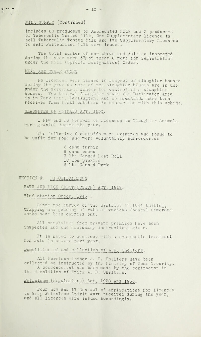 13 I .ILK SUPPLY (Continued) includes 60 producers of Accredited ] ilk and 2 producers of Tuberculin Tested L'ilk, One Supplementary licence to sell Tuberculin Tested I'ilk anc t^o Supplementary Licences to sell Pasteurised I ilk 'Mere issued. The total number of co'-n sheds and dairies inspected during th- yc-ar f.^/ere 33; of these 6 were for registration under the L'-JLk i Special Lesignation) Order. I SAT AITI) OTKL}; ITo I'icenc.-'C were issued in rc. spect of slaughter house- curing the year ?jene of the slaughcer houses are in use under the Ge rcrinicnt schrome foj' centra LisI og slaughter houses. Tne (Jeio.'-al Sj.aughter Ejuso for Darlington area, is in Park far't , Darlington, and no comp'La.ihr) have been received from local butchers in connection with this schcra SLAUGHTER OP .^'cTLaLD ACT. 1933. 1 Hew and 12 Rtriewal of licences to daughter Animals were granted durin^. th.. year. The following foodstuffs Wlre examined and found to be unfit for food ana were voluntarily surrendered: 6 cans turnip 8 cans beans 3 lbs Canned Treat Roll 1C lbs pickles 6 lbs Canned Pork SECT I OH P HICCELLAldlCHS RATS AHD riCE (DESTRUCTIOH) ACT, 1919. Infestation Order, 1945. Since the survv.y of the district in 1944 baiting, trapping and gassing of rats at various Council Sewerage- works have been carried out. All complaints from pr:i.vatc premises have been inspected and the necessary instructions gi-va^n. It is hop'-d to commence ’'mith a sysLematic treatment fer rats in sewers next year. Demolition of and colic c t i c) n__ o f_ A_^ d Che I tors. All ’ orrison indoor a. R. Chelters have been collected as instructed by th: 1 inistry of Home C.curity. A cc-mmcncem:nt has b^en made by the contractor in the demolition of .Crick a. R, Chelters. Petroleum (Regulations) Act, 1928 and 1936. x-ouj: new ana 17 Rcn'wal of applications for licences to keep Petrol-eum Cpirit were received during the year, and all licences were issued accordingly.