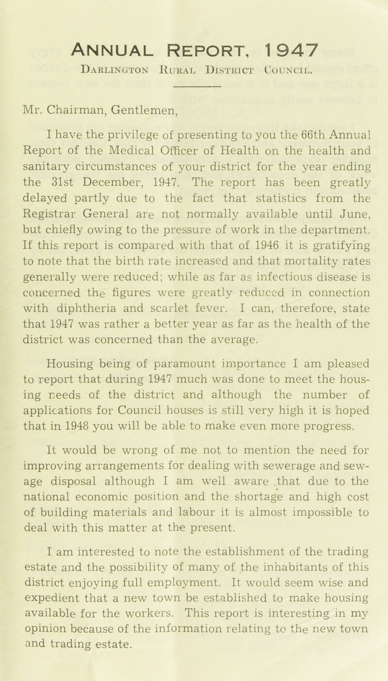 Annual report, 1 947 Darlington Rural District Council. Mr. Chairman, Gentlemen, I have the privilege of presenting to you the 66th Annual Report of the Medical Officer of Health on the health and sanitaiy circumstances of your district for the year ending the 31st December, 1947. The report has been greatly delayed partly due to the fact that statistics from the Registrar General are not normally available until June, but chiefly owing to the pressure of work in the department. If this report is compared with that of 1946 it is gratifying to note that the birth rate increased and that mortality rates generally were reduced; while as far as infectious disease is concerned the figures were greatly reduced in connection with diphtheria and scarlet fever. I can, therefore, state that 1947 was rather a better year as far as the health of the district was concerned than the average. Housing being of paramount importance I am pleased to report that during 1947 much was done to meet the hous- ing needs of the district and although the number of applications for Council houses is still very high it is hoped that in 1948 you will be able to make even more progress. It would be wrong of me not to mention the need for improving arrangements for dealing with sewerage and sew- age disposal although I am well aware that due to the national economic position and the shortage and high cost of building materials and labour it is almost impossible to deal with this matter at the present. I am interested to note the establishment of the trading estate and the possibility of many of the inhabitants of this district enjoying full employment. It would seem wise and expedient that a new town be established to make housing available for the workers. This report is interesting in my opinion because of the information relating to the new town and trading estate.