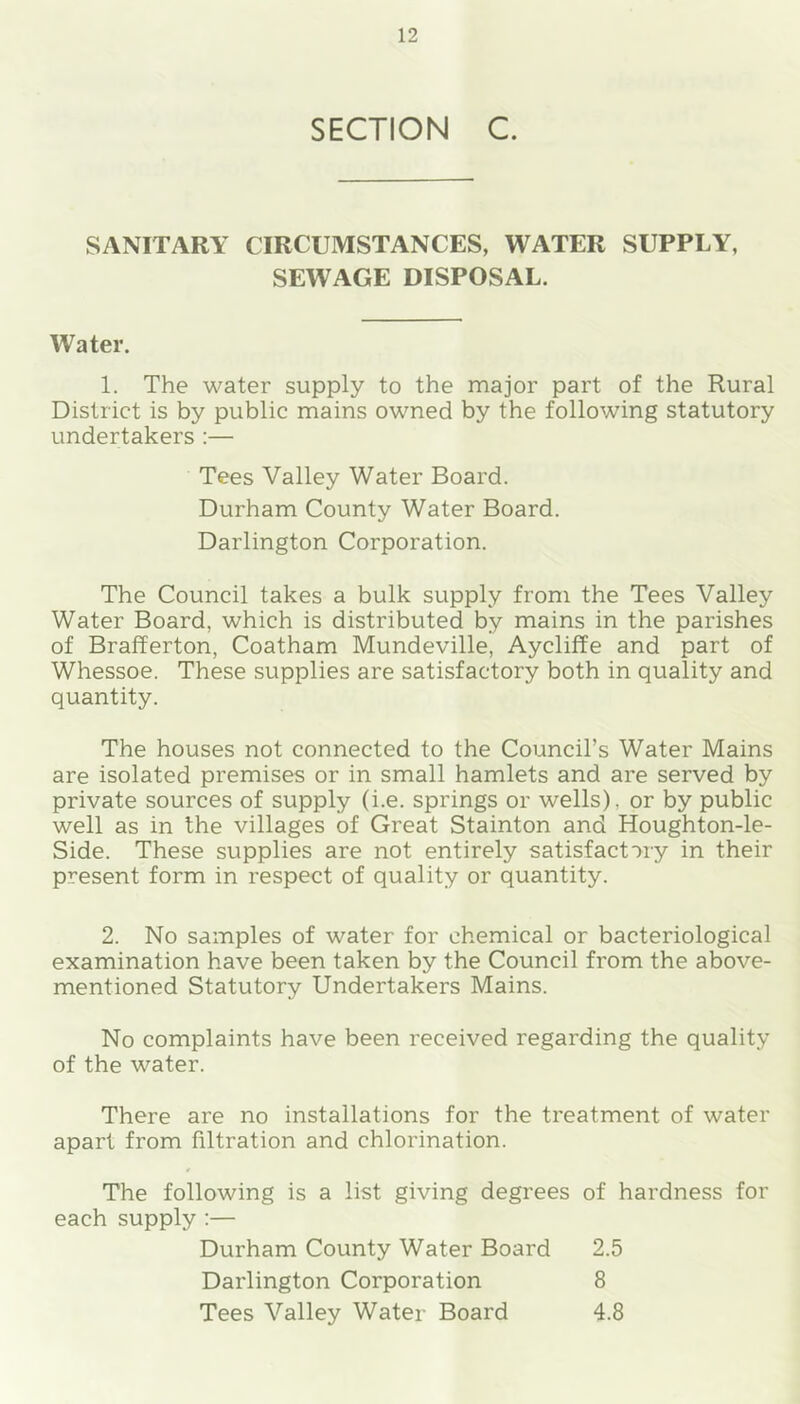 SECTION C. SANITARY CIRCUMSTANCES, WATER SUPPLY, SEWAGE DISPOSAL. Water. 1. The water supply to the major part of the Rural District is by public mains owned by the following statutory undertakers :— Tees Valley Water Board. Durham County Water Board. Darlington Corporation. The Council takes a bulk supply from the Tees Valley Water Board, which is distributed by mains in the parishes of Brafferton, Coatham Mundeville, Aycliffe and part of Whessoe. These supplies are satisfactory both in quality and quantity. The houses not connected to the Council’s Water Mains are isolated premises or in small hamlets and are served by private sources of supply (i.e. springs or wells), or by public well as in the villages of Great Stainton and Houghton-le- Side. These supplies are not entirely satisfactory in their present form in respect of quality or quantity. 2. No samples of water for chemical or bacteriological examination have been taken by the Council from the above- mentioned Statutory Undertakers Mains. No complaints have been received regarding the quality of the water. There are no installations for the treatment of water apart from filtration and chlorination. The following is a list giving degrees of hardness for each supply :— Durham County Water Board 2.5 Darlington Corporation 8 Tees Valley Water Board 4.8