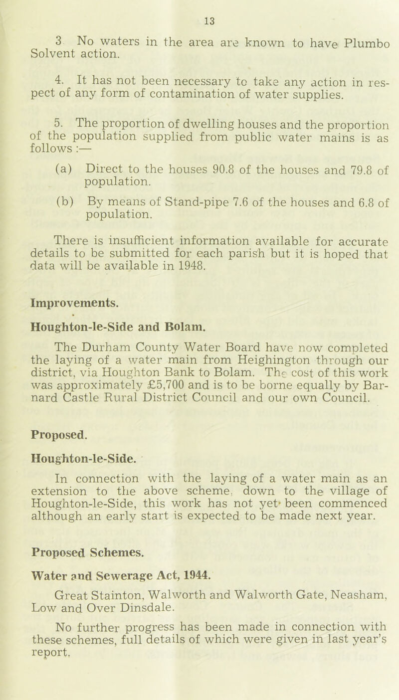 3 No waters in the area are known to have Plumbo Solvent action. 4. It has not been necessary to take any action in res- pect of any form of contamination of water supplies. 5. The proportion of dwelling houses and the proportion of the population supplied from public water mains is as follows ;— (a) Direct to the houses 90.8 of the houses and 79.8 of population. (b) By means of Stand-pipe 7.6 of the houses and 6.8 of population. There is insufficient information available for accurate details to be submitted for each parish but it is hoped that data will be available in 1948. Improvements. Houghton-le-Side and Bolam. The Durham County Water Board have now completed the laying of a water main from Heighington through our district, via Houghton Bank to Bolam. The cost of this work was approximately £5,700 and is to be borne equally by Bar- nard Castle Rural District Council and our own Council. Proposed. Houghton-le-Side. In connection with the laying of a water main as an extension to the above scheme, down to the village of Houghton-le-Side, this work has not yet* been commenced although an early start is expected to be made next year. Proposed Schemes. Water and Sewerage Act, 1944. Great Stainton. Walworth and Walworth Gate, Neasham, Low and Over Dinsdale. No further progress has been made in connection with these schemes, full details of which were given in last year’s report.