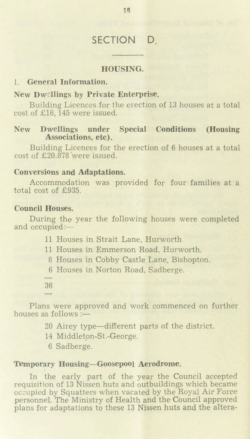 SECTION D. HOUSING. i. General Information. New Dw^^llings by Private Enterprise. Building Licences for the erection of 13 houses at a total cost of £16, 145 were issued. New Dwellings under Special Conditions (Housing Associations, etc). Building Licences for the erection of 6 houses at a total cost of £20,878 were issued. Conversions and Adaptations. Accommodation was provided for four families at a total cost of £935. Council Houses. During the year the following houses were completed and occupied:— 11 Houses in Strait Lane, Hurworth. 11 Houses in Emmerson Road, Hurworth. 8 Houses in Cobby Castle Lane, Bishopton. 6 Houses in Norton Road, Sadberge. 36 Plans were approved and work commenced on further houses as follows :— 20 Airey type—different parts of the district. 14 Middletpn-St.-George. 6 Sadberge. Tlemporary Housing—Goosepooi Aerodrome. In the early part of the year the Council accepted requisition of 13 Nissen huts and outbuildings which became occupied by Squatters when vacated by the Royal Air Force personnel. The Ministry of Health and the Council approved plans for adaptations to these 13 Nissen huts and the altera-