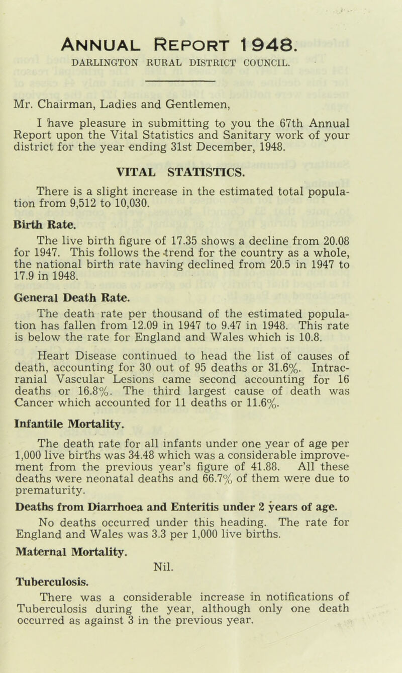 Annual Report 1 948. DARLINGTON RURAL DISTRICT COUNCIL. Mr. Chairman, Ladies and Gentlemen, I have pleasure in submitting to you the 67th Annual Report upon the Vital Statistics and Sanitary work of your district for the year ending 31st December, 1948. VITAL STATISTICS. There is a slight increase in the estimated total popula- tion from 9,512 to 10,030. Birth Rate. The live birth figure of 17.35 shows a decline from 20.08 for 1947. This follows the -trend for the country as a whole, the national birth rate having declined from 20.5 in 1947 to 17.9 in 1948. General Death Rate. The death rate per thousand of the estimated popula- tion has fallen from 12.09 in 1947 to 9.47 in 1948. This rate is below the rate for England and Wales which is 10.8. Heart Disease continued to head the list of causes of death, accounting for 30 out of 95 deaths or 31.6%. Intrac- ranial Vascular Lesions came second accounting for 16 deaths or 16.8%. The third largest cause of death was Cancer which accounted for 11 deaths or 11.6%. Infantile Mortality. The death rate for all infants under one year of age per 1,000 live births was 34.48 which was a considerable improve- ment from the previous year’s figure of 41.88. All these deaths were neonatal deaths and 66.7% of them were due to prematurity. Deaths from Diarrhoea and Enteritis under 2 years of age. No deaths occurred under this heading. The rate for England and Wales was 3.3 per 1,000 live births. Maternal Mortality. Nil. Tuberculosis. There was a considerable increase in notifications of Tuberculosis during the year, although only one death
