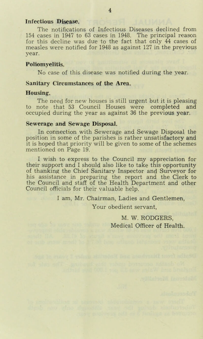 Infectious Disease. The notifications of Infectious Diseases declined from 154 cases in 1947 to 63 cases in 1948. The principal reason for this decline was due to the fact that only 44 cases of measles were notified for 1948 as against 127 in the previous year. Poliomyelitis. No case of this disease was notified during the year. Sanitary Circumstances of the Area. Housing. The need for new houses is still urgent but it is pleasing to note that 53 Council Houses were completed and occupied during the year as against 36 the previous year. Sewerage and Sewage Disposal. In connection with Sewerage and Sewage Disposal the position in some of the parishes is rather unsatisfactory and it is hoped that priority will be given to some of the schemes mentioned on Page 19. I wish to express to the Council my appreciation for their support and I should also like to take this opportunity of thanking the Chief Sanitary Inspector and Surveyor for his assistance in preparing the report and the Clerk to the Council and staff of the Health Department and other Council officials for their valuable help. I am, Mr. Chairman, Ladies and Gentlemen, Your obedient servant, M. W. RODGERS, Medical Officer of Health.