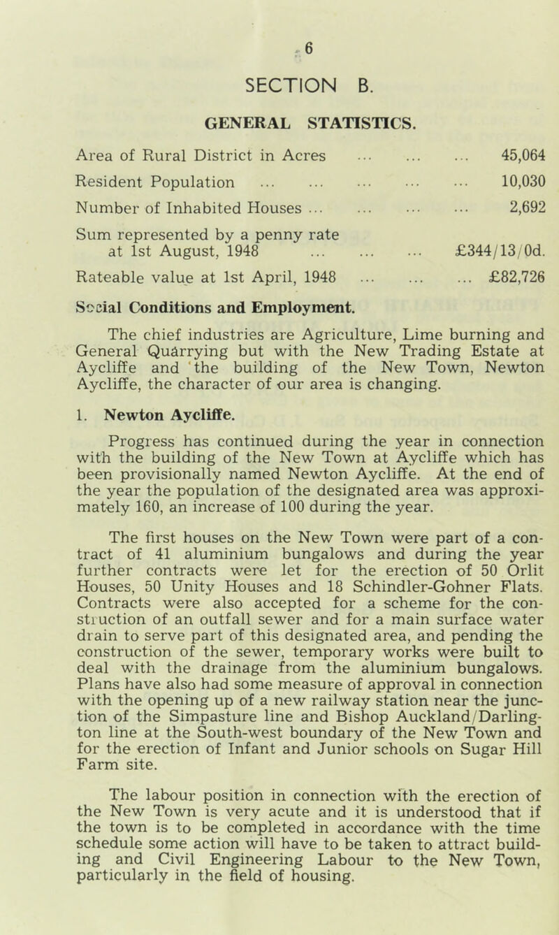 >6 SECTION B. GENERAL STATISTICS. Area of Rural District in Acres Resident Population Number of Inhabited Houses ... Sum represented by a penny rate at 1st August, 1948 Rateable value at 1st April, 1948 Social Conditions and Employment. 45,064 10,030 2,692 £344/ 13/0d. ... £82,726 The chief industries are Agriculture, Lime burning and General Quarrying but with the New Trading Estate at Aycliffe and the building of the New Town, Newton Aycliffe, the character of our area is changing. 1. Newton Aycliffe. Progress has continued during the year in connection with the building of the New Town at Aycliffe which has been provisionally named Newton Aycliffe. At the end of the year the population of the designated area was approxi- mately 160, an increase of 100 during the year. The first houses on the New Town were part of a con- tract of 41 aluminium bungalows and during the year further contracts were let for the erection of 50 Orlit Houses, 50 Unity Houses and 18 Schindler-Gohner Flats. Contracts were also accepted for a scheme for the con- struction of an outfall sewer and for a main surface water drain to serve part of this designated area, and pending the construction of the sewer, temporary works were built to deal with the drainage from the aluminium bungalows. Plans have also had some measure of approval in connection with the opening up of a new railway station near the junc- tion of the Simpasture line and Bishop Auckland/Darling- ton line at the South-west boundary of the New Town and for the erection of Infant and Junior schools on Sugar Hill Farm site. The labour position in connection with the erection of the New Town is very acute and it is understood that if the town is to be completed in accordance with the time schedule some action will have to be taken to attract build- ing and Civil Engineering Labour to the New Town, particularly in the field of housing.