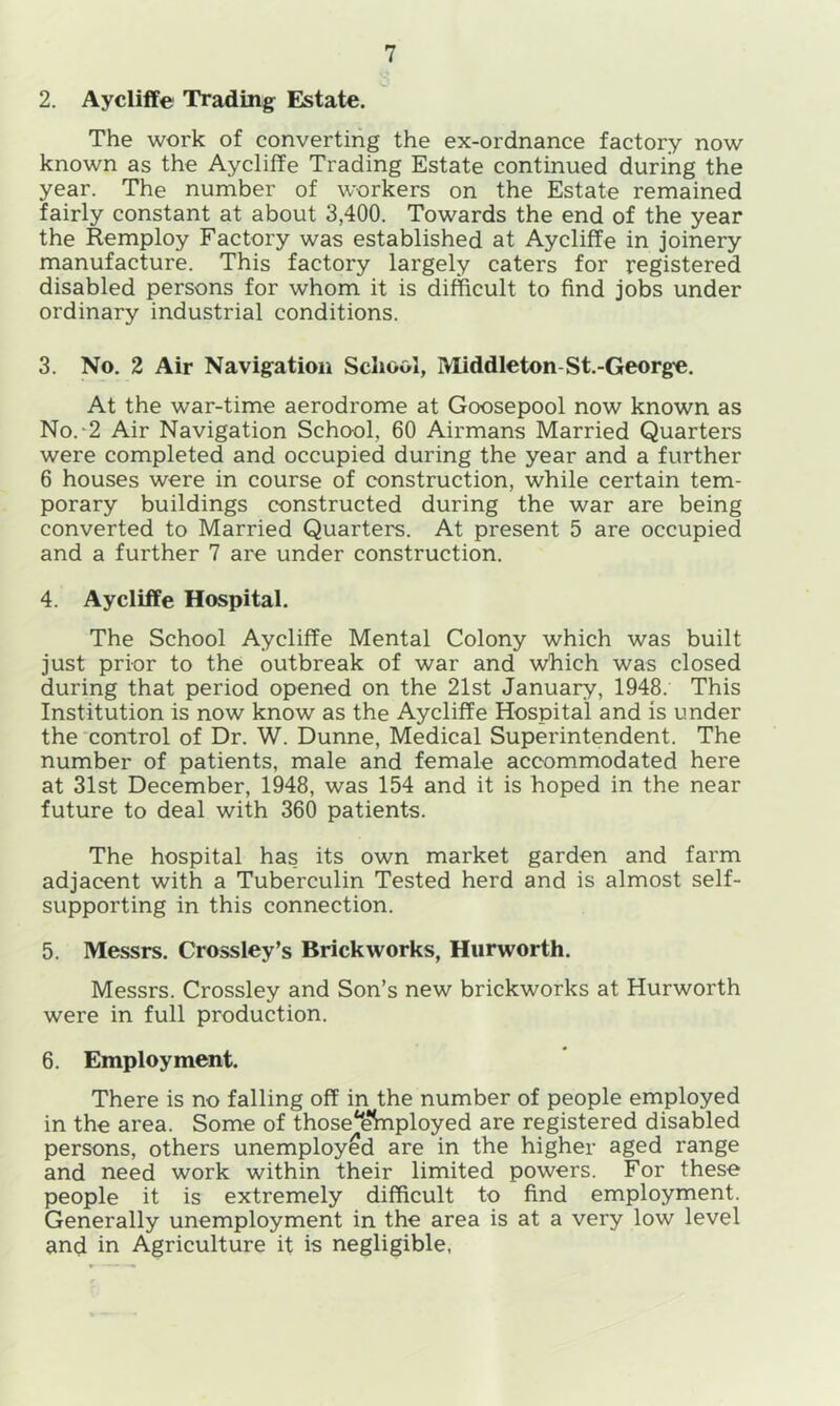 2. Aycliffe Trading Estate. The work of converting the ex-ordnance factory now known as the Aycliffe Trading Estate continued during the year. The number of workers on the Estate remained fairly constant at about 3,400. Towards the end of the year the Remploy Factory was established at Aycliffe in joinery manufacture. This factory largely caters for registered disabled persons for whom it is difficult to find jobs under ordinary industrial conditions. 3. No. 2 Air Navigation School, Middleton-St.-George. At the war-time aerodrome at Goosepool now known as No.-2 Air Navigation School, 60 Airmans Married Quarters were completed and occupied during the year and a further 6 houses were in course of construction, while certain tem- porary buildings constructed during the war are being converted to Married Quarters. At present 5 are occupied and a further 7 are under construction. 4. Aycliffe Hospital. The School Aycliffe Mental Colony which was built just prior to the outbreak of war and which was closed during that period opened on the 21st January, 1948. This Institution is now know as the Aycliffe Hospital and is under the control of Dr. W. Dunne, Medical Superintendent. The number of patients, male and female accommodated here at 31st December, 1948, was 154 and it is hoped in the near future to deal with 360 patients. The hospital has its own market garden and farm adjacent with a Tuberculin Tested herd and is almost self- supporting in this connection. 5. Messrs. Crossley’s Brickworks, Hurworth. Messrs. Crossley and Son’s new brickworks at Hurworth were in full production. 6. Employment. There is no falling off in the number of people employed in the area. Some of those'ehnployed are registered disabled persons, others unemployed are in the higher aged range and need work within their limited powers. For these people it is extremely difficult to find employment. Generally unemployment in the area is at a very low level and in Agriculture it is negligible,