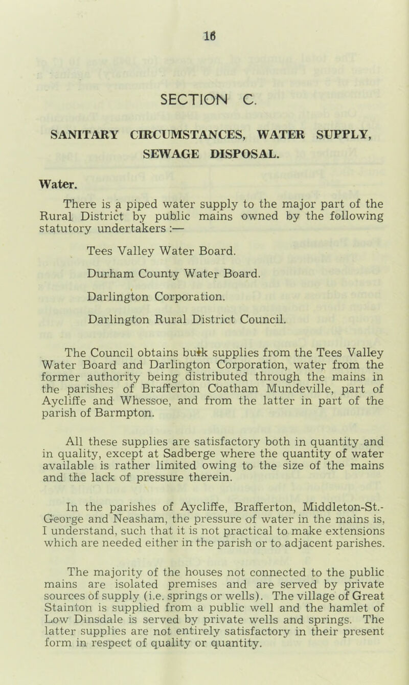 SECTION C. SANITARY CIRCUMSTANCES, WATER SUPPLY, SEWAGE DISPOSAL. Water. There is a piped water supply to the major part of the Rural District by public mains owned by the following statutory undertakers :— Tees Valley Water Board. Durham County Water Board. 4 Darlington Corporation. Darlington Rural District Council. The Council obtains bu*k supplies from the Tees Valley Water Board and Darlington Corporation, water from the former authority being distributed through the mains in the parishes of Brafferton Coatham Mundeville, part of Aycliffe and Whessoe, and from the latter in part of the parish of Barmpton. All these supplies are satisfactory both in quantity and in quality, except at Sadberge where the quantity of water available is rather limited owing to the size of the mains and the lack of pressure therein. In the parishes of Aycliffe, Brafferton, Middleton-St.- George and Neasham, the pressure of water in the mains is, I understand, such that it is not practical to make extensions which are needed either in the parish or to adjacent parishes. The majority of the houses not connected to the public mains are isolated premises and are served by private sources of supply (i.e. springs or wells). The village of Great Stainton is supplied from a public well and the hamlet of Low Dinsdale is served by private wells and springs. The latter supplies are not entirely satisfactory in their present form in respect of quality or quantity.