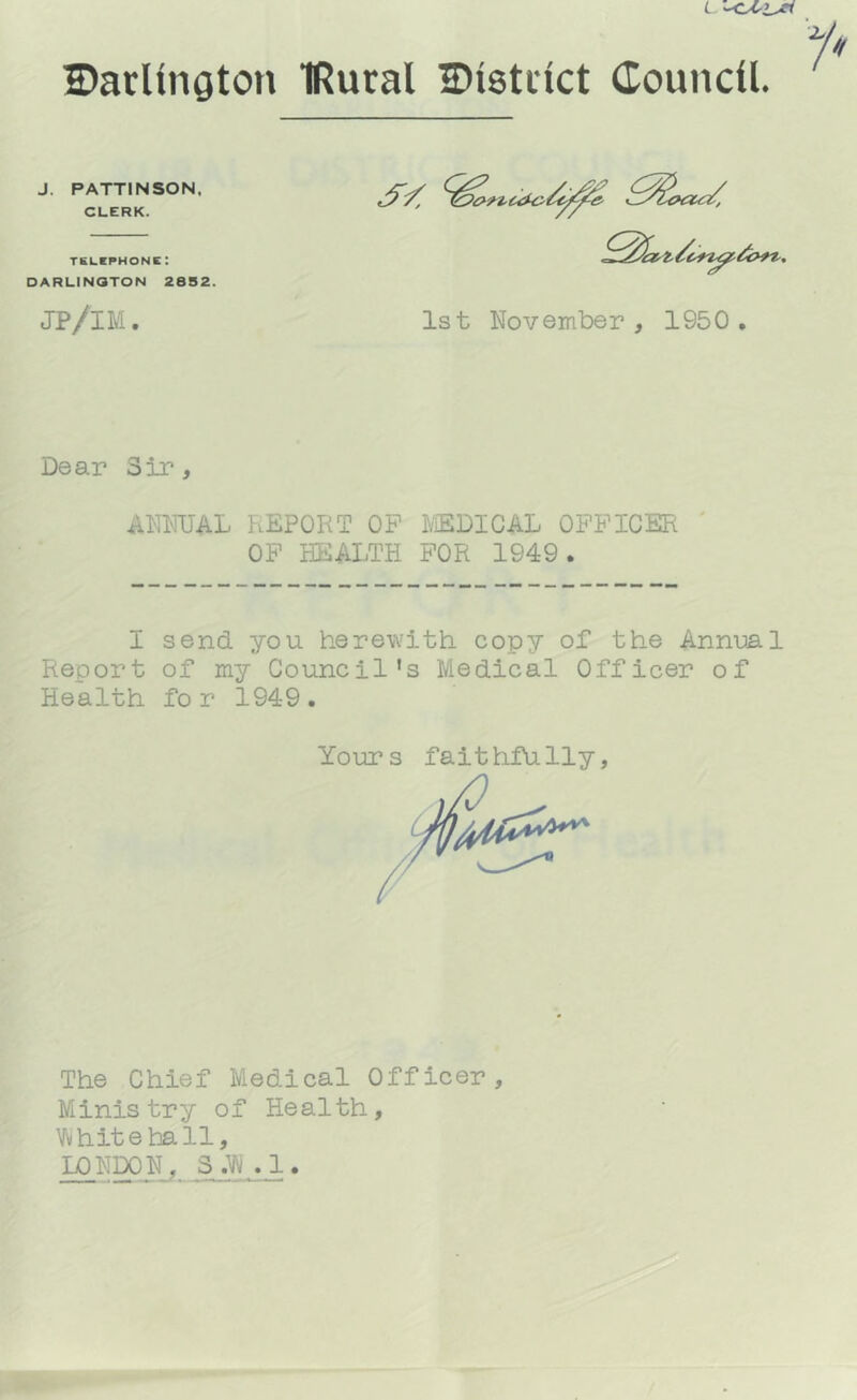 2)arUngton IRural Distiict Coundl. J. PATTINSON. CLERK. TKLEPHONC: DARLINGTON 28S2. JP/IM 1st November , 1950 Dear Sir, ANNUAL REPORT OP PiEDICAL OFFICER OP HEALTH FOR 1949. I send you herewith copy of the Annual Report of my Council’s Medical Officer of Health for 1949. Yours faithfully / The Chief Medical Officer Ministry of Health, Vvhitehall, LONDON, 3.^ .1.