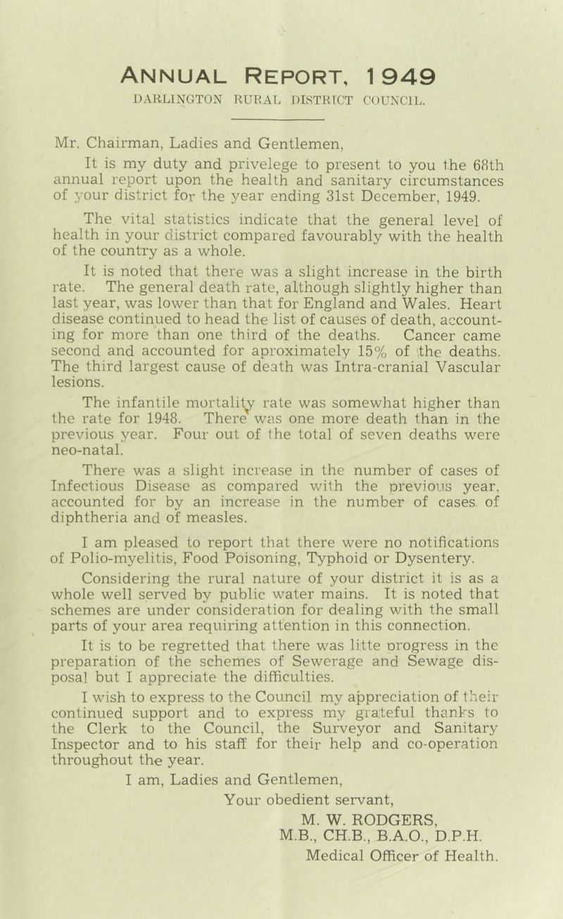 Annual Report, 1949 DARLINGTON RURAL DISTRICT COUNCIL. Mr. Chairman, Ladies and Gentlemen, It is my duty and privelege to present to you the 68th annual report upon the health and sanitary circumstances of your district for the year ending 31st December, 1949. The vital statistics indicate that the general level of health in your district compared favourably with the health of the country as a whole. It is noted that there was a slight increase in the birth rate. The general death rate, although slightly higher than last year, was lower than that for England and Wales. Heart disease continued to head the list of causes of death, account- ing for more than one third of the deaths. Cancer came second and accounted for aproximately 15% of the deaths. The third largest cause of death was Intra-cranial Vascular lesions. The infantile mortality rate was somewhat higher than the rate for 1948. There was one more death than in the previous year. Four out of the total of seven deaths were neo-natal. There was a slight increase in the number of cases of Infectious Disease as compared with the previous year, accounted for by an increase in the number of cases of diphtheria and of measles. I am pleased to report that there were no notifications of Polio-myelitis, Food Poisoning, Typhoid or Dysentery. Considering the rural nature of your district it is as a whole well served by public water mains. It is noted that schemes are under consideration for dealing with the small parts of your area requiring attention in this connection. It is to be regretted that there was litte progress in the preparation of the schemes of Sewerage and Sewage dis- posal but I appreciate the difficulties. I wish to express to the Council my appreciation of their continued support and to express my gra:teful thanhs to the Clerk to the Council, the Surveyor and Sanitary Inspector and to his staff for their help and co-operation throughout the year. I am. Ladies and Gentlemen, Your obedient servant, M. W. RODGERS, M.B., CH.B., B.A.O., D.P.H. Medical Officer of Health.