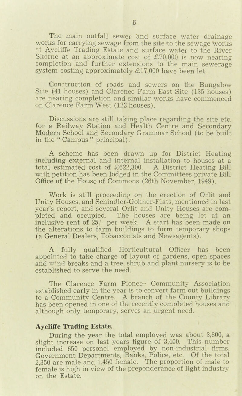 The main outfall sewer and surface water drainage works for carrying sewage from the site to the sewage works ''t Aycliffe Trading Estate and surface water to the River Skerne at an approximate cost of £70,000 is now nearing completion and further extensions to the main sewerage system costing approximately £17,000 have been let. Con-.truction of roads and sewers on the Bungalow Si’C (41 houses) and Clarence Farm East Site (135 houses) are nearing completion and similar works have commenced on Clarence Farm West (123 houses). Discussions are still taking place regarding the site etc. for a Railway Station and Health Centre and Secondary Modern School and Secondary Grammar School (to be built in the “ Campus ” principal). A scheme has been drawn up for District Heating including external and internal installation to houses at a total estimated cost of £622,300. A District Heating Bill with petition has been lodged in the Committees private Bill Office of the House of Commons (26th November, 1949). Work is still proceeding on the erection of Orlit and Unity Houses, and Schindler-Gohner-Flats, mentioned in last year’s report, and several Orlit and Unity Houses are com- pleted and occupied. The houses are being let at an inclusive rent of 25/- per week. A start has been made on the alterations to farm buildings to form temporary shops (a General Dealers, Tobacconists and Newsagents). A fully qualified Horticultural Officer has been appointed to ,'take charge of layout of gardens, open spaces and ■'’-'nd breaks and a tree, shrub and plant nursery is to be established to serve the need. The Clarence Farm Pioneer Community Association established early in the year is to convert farm out buildings to a Community Centre. A branch of the County Library has been opened in one of the recently completed houses and although only temporary, serves an urgent need. Aycliffe Trading Estate. During the year the total employed was about 3,800, a slight increase on last years figure of 3,400. This number included 650 personel employed by non-industrial firms. Government Departments, Banks, Police, etc. Of the total 2,350 are male and 1,450 female. The proportion of male to female is high in view of the preponderance of light industry on the Estate.