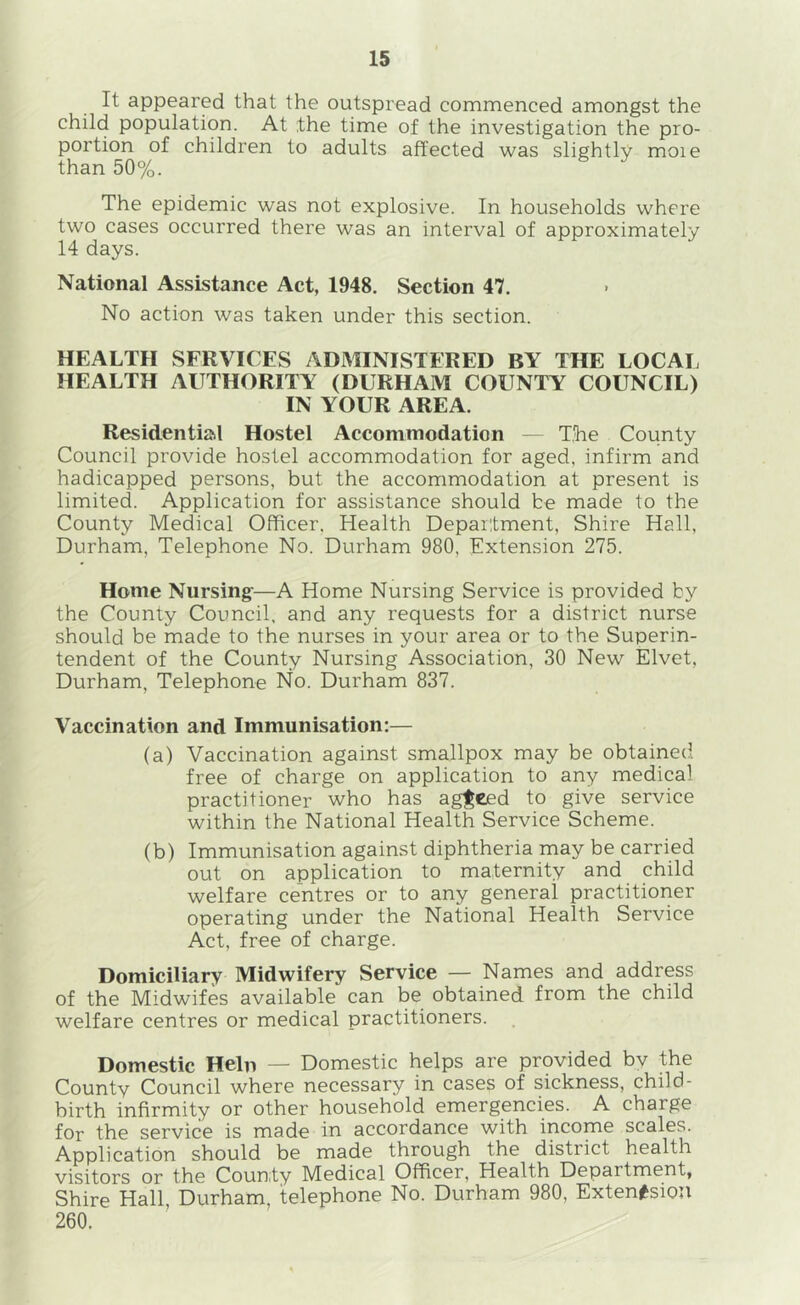It appeared that the outspread commenced amongst the child population. At the time of the investigation the pro- portion of children to adults affected was slightly moie than 50%. The epidemic was not explosive. In households where two cases occurred there was an interval of approximately 14 days. National Assistance Act, 1948. Section 47. No action was taken under this section. HEALTH SERVICES ADMINISTERED BY THE LOCAI. HEALTH AUTHORITY (DURHAM COUNTY COUNCIL) IN YOUR AREA. Residential Hostel Accommodation — The County Council provide hostel accommodation for aged, infirm and hadicapped persons, but the accommodation at present is limited. Application for assistance should be made to the County Medical Officer, Health Department, Shire Hall, Durham, Telephone No. Durham 980, Extension 275. Home Nursing-—A Home Nursing Service is provided by the County Council, and any requests for a district nurse should be made to the nurses in your area or to the Superin- tendent of the County Nursing Association, 30 New Elvet, Durham, Telephone No. Durham 837. Vaccination and Immunisation:— (a) Vaccination against smallpox may be obtained free of charge on application to any medical practitioner who has agreed to give service within the National Health Service Scheme. (b) Immunisation against diphtheria may be carried out on application to maternity and child welfare centres or to any general practitioner operating under the National Health Service Act, free of charge. Domiciliary Midwifery Service — Names and address of the Midwifes available can be obtained from the child welfare centres or medical practitioners. Domestic Hein — Domestic helps are provided bv the County Council where necessary in cases of sickness, child- birth infirmity or other household emergencies. A charge for the service is made in accordance with income scales. Application should be made through the district health visitors or the County Medical Officer, Health Department, Shire Hall Durham, telephone No. Durham 980, Exten^siou 260.