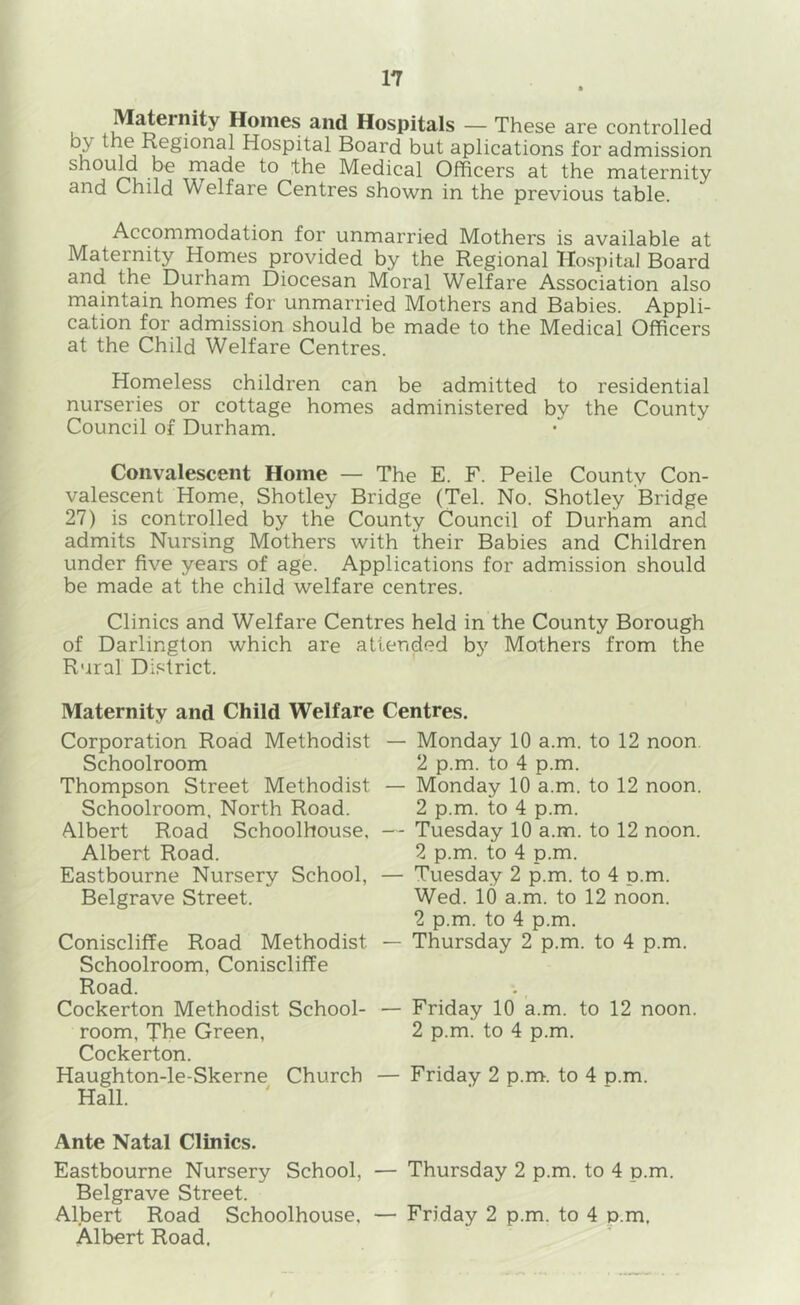 Homes and Hospitals — These are controlled by the Regional Hospital Board but aplications for admission shouM be made to the Medical Officers at the maternity and Child Welfare Centres shown in the previous table. Accommodation for unmarried Mothers is available at Maternity Homes provided by the Regional Hospital Board and the Durham Diocesan Moral Welfare Association also maintain homes for unmarried Mothers and Babies. Appli- cation for admission should be made to the Medical Officers at the Child Welfare Centres. Homeless children can be admitted to residential nurseries or cottage homes administered by the County Council of Durham. Convalescent Home — The E. F. Peile County Con- valescent Home, Shotley Bridge (Tel. No. Shotley Bridge 27) is controlled by the County Council of Durham and admits Nursing Mothers with their Babies and Children under five years of age. Applications for admission should be made at the child welfare centres. Clinics and Welfare Centres held in the County Borough of Darlington which are attended bj^ Mothers from the Rural Di.<^trict. Maternity and Child Welfare Corporation Road Methodist Schoolroom Thompson Street Methodist Schoolroom, North Road. Albert Road Schoolhouse. Albert Road. Eastbourne Nursery School, Belgrave Street. Coniscliffe Road Methodist Schoolroom, Coniscliffe Road. Cockerton Methodist School- room, The Green, Cockerton. Haughton-le-Skerne Church Hall. Ante Natal Clinics. Eastbourne Nursery School, — Thursday 2 p.m. to 4 p.m. Belgrave Street. Albert Road Schoolhouse, — Friday 2 p.m. to 4 p.m, Albert Road. Centres. — Monday 10 a.m. to 12 noon. 2 p.m. to 4 p.m. — Monday 10 a.m. to 12 noon. 2 p.m. to 4 p.m. — Tuesday 10 a.m. to 12 noon. 2 p.m. to 4 p.m. — Tuesday 2 p.m. to 4 p.m. Wed. 10 a.m. to 12 noon. 2 p.m. to 4 p.m. — Thursday 2 p.m. to 4 p.m. — Friday 10 a.m. to 12 noon. 2 p.m. to 4 p.m. — Friday 2 p.m. to 4 p.m.