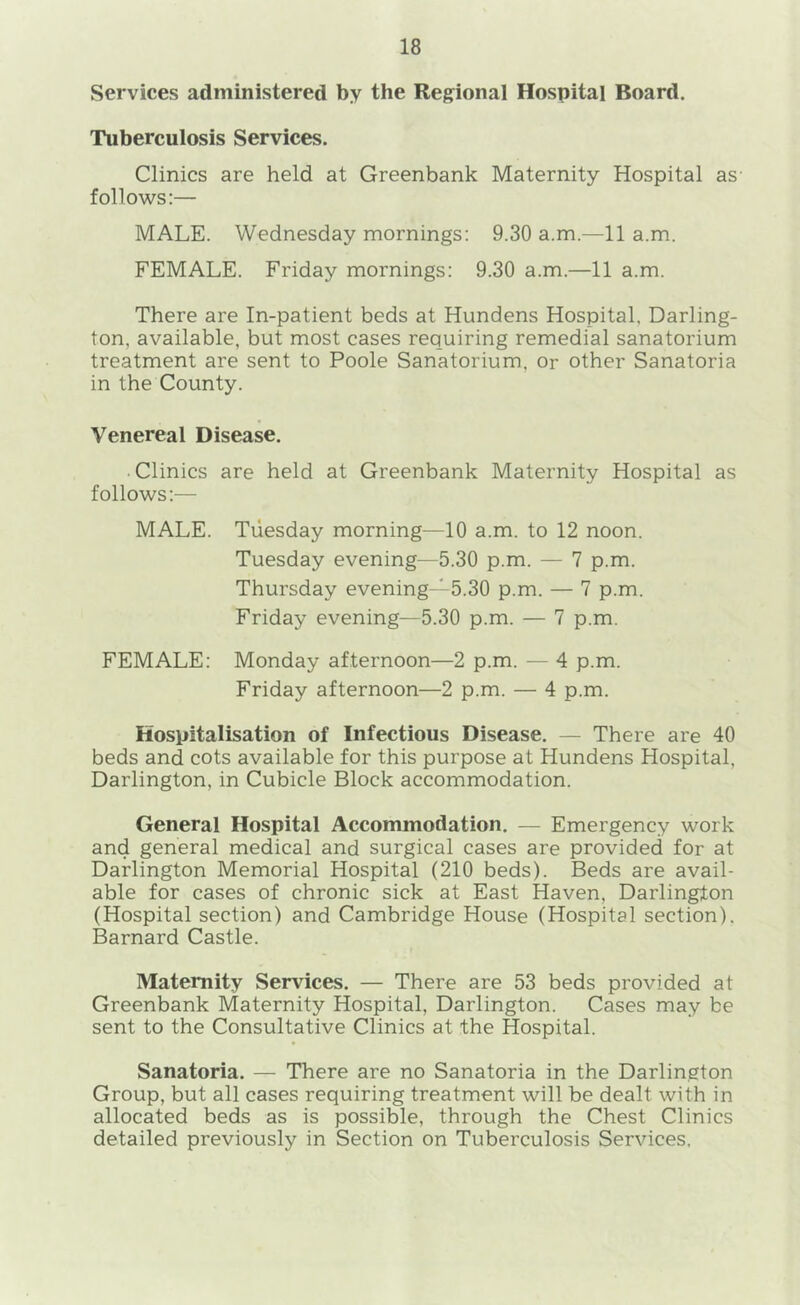 Services administered by the Regional Hospital Board. Tuberculosis Services. Clinics are held at Greenbank Maternity Hospital as follows:— MALE. Wednesday mornings: 9.30 a.m.—11 a.m. FEMALE. Friday mornings: 9.30 a.m.—11 a.m. There are In-patient beds at Hundens Hospital, Darling- ton, available, but most cases requiring remedial sanatorium treatment are sent to Poole Sanatorium, or other Sanatoria in the County. Venereal Disease. Clinics are held at Greenbank Maternity Hospital as follows:— MALE. Tuesday morning—10 a.m. to 12 noon. Tuesday evening—5.30 p.m. — 7 p.m. Thursday evening—5.30 p.m. — 7 p.m. Friday evening—5.30 p.m. — 7 p.m. FEMALE: Monday afternoon—2 p.m. — 4 p.m. Friday afternoon—2 p.m. — 4 p.m. Hospitalisation of Infectious Disease. — There are 40 beds and cots available for this purpose at Hundens Hospital, Darlington, in Cubicle Block accommodation. General Hospital Accommodation. — Emergency work and general medical and surgical cases are provided for at Darlington Memorial Hospital (210 beds). Beds are avail- able for cases of chronic sick at East Haven, Darlington (Hospital section) and Cambridge House (Hospital section). Barnard Castle. Maternity Services. — There are 53 beds provided at Greenbank Maternity Hospital, Darlington. Cases may be sent to the Consultative Clinics at the Hospital. Sanatoria. — There are no Sanatoria in the Darlington Group, but all cases requiring treatment will be dealt with in allocated beds as is possible, through the Chest Clinics detailed previously in Section on Tuberculosis Services,