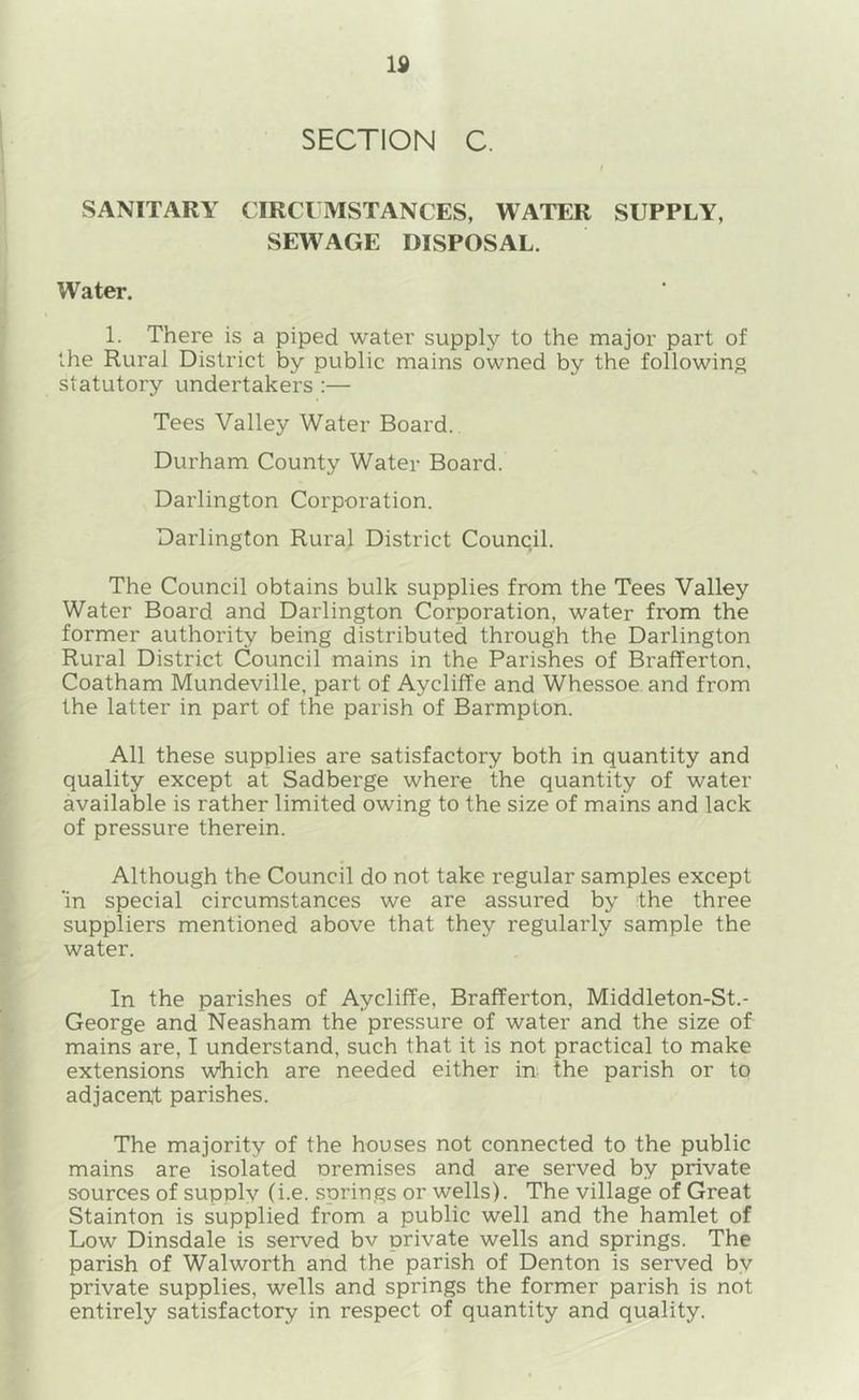IS SECTION C. / SANITARY CIRCUMSTANCES, WATER SUPPLY, SEWAGE DISPOSAL. Water. 1. There is a piped water supply to the major part of the Rural District by public mains owned by the following statutory undertakers :— Tees Valley Water Board. Durham County Water Board. Darlington Corporation. Darlington Rural District Council. The Council obtains bulk supplies from the Tees Valley Water Board and Darlington Corporation, water from the former authority being distributed through the Darlington Rural District Council mains in the Parishes of Brafferton, Coatham Mundeville, part of Aycliffe and Whessoe and from the latter in part of the parish of Barmpton. All these supplies are satisfactory both in quantity and quality except at Sadberge where the quantity of water available is rather limited owing to the size of mains and lack of pressure therein. Although the Council do not take regular samples except 'in special circumstances we are assured by the three suppliers mentioned above that they regularly sample the water. In the parishes of Aycliffe, Brafferton, Middleton-St.- George and Neasham the pressure of water and the size of mains are, I understand, such that it is not practical to make extensions which are needed either in the parish or to adjacent parishes. The majority of the houses not connected to the public mains are isolated oremises and are served by private sources of supply (i.e. springs or wells). The village of Great Stainton is supplied from a public well and the hamlet of Low Dinsdale is served bv private wells and springs. The parish of Walworth and the parish of Denton is served by private supplies, wells and springs the former parish is not entirely satisfactory in respect of quantity and quality.