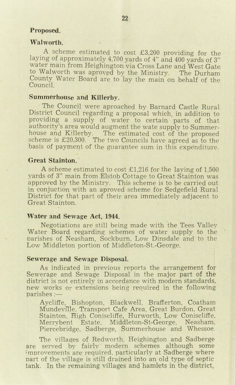 Proposed. Walworth. A scheme estimated to cost £3,200 providing for the laying of approximately 4.700 yards of 4” and 400 yards of 3” water main from Heighington via Cross Lane and West Gate to Walworth was aprovpd by the Ministry. The Durham County Water Board are to lay the main on behalf of the Council. Summerhouse and Killerby. ' The Council were aproached by Barnard Castle Rural District Council regarding a proposal which, in addition to providing a supply of water to certain parts of that authority’s area would augment the wate supply to Summer- house and Killerby. The estimated cost of the proposed scheme is £20,300. The two Councils have agreed as to the basis of payment of the guarantee sum in this expenditure. I Great Stainton. A scheme estimated to cost £1,216 for the laying of 1,500 yards of 3” main from Elstob Cottage to Great Stainton was approved by the Ministry. This scheme is to be carried out in conjuction with an aproved scheme for Sedgefield Rural District for that part of their area immediately adjacent to Great Stainton. Water and Sewage Act, 1944, Negotiations are still being made with the Tees Valley Water Board regarding schemes of water supply to the oarishes of Neasham, Sockburn. Low Dinsdale and to the Low Middleton portion of Middleton-St.-George. ! Sewerage and Sewage Disposal, As indicated in previous reports the arrangement for Sewerage and Sewage Disposal in the major part of the district is not entirely in accordance with modern standards, new works or extensions being required in the following parishes :— Aycliffe, Bishopton, Blackwell. Brafferton, Coatham Mundevflle. Transport Cafe Area, Great Burdon, Great Stainton. High Coniscliffe, Hurworth, Low Coniscliffe. Merrybent Estate. Middleton-St-George, Neasham. Piercebridge, Sadberge, Summerhouse and Whessoe. The villages of Redworth. Heighington and Sadberge are served by fairly' modern schemes although some imnrovements are required, particularly at Sadberge where Dart of the village is still drained into an old type of septic tank. In the remaining villages and hamlets in the district,
