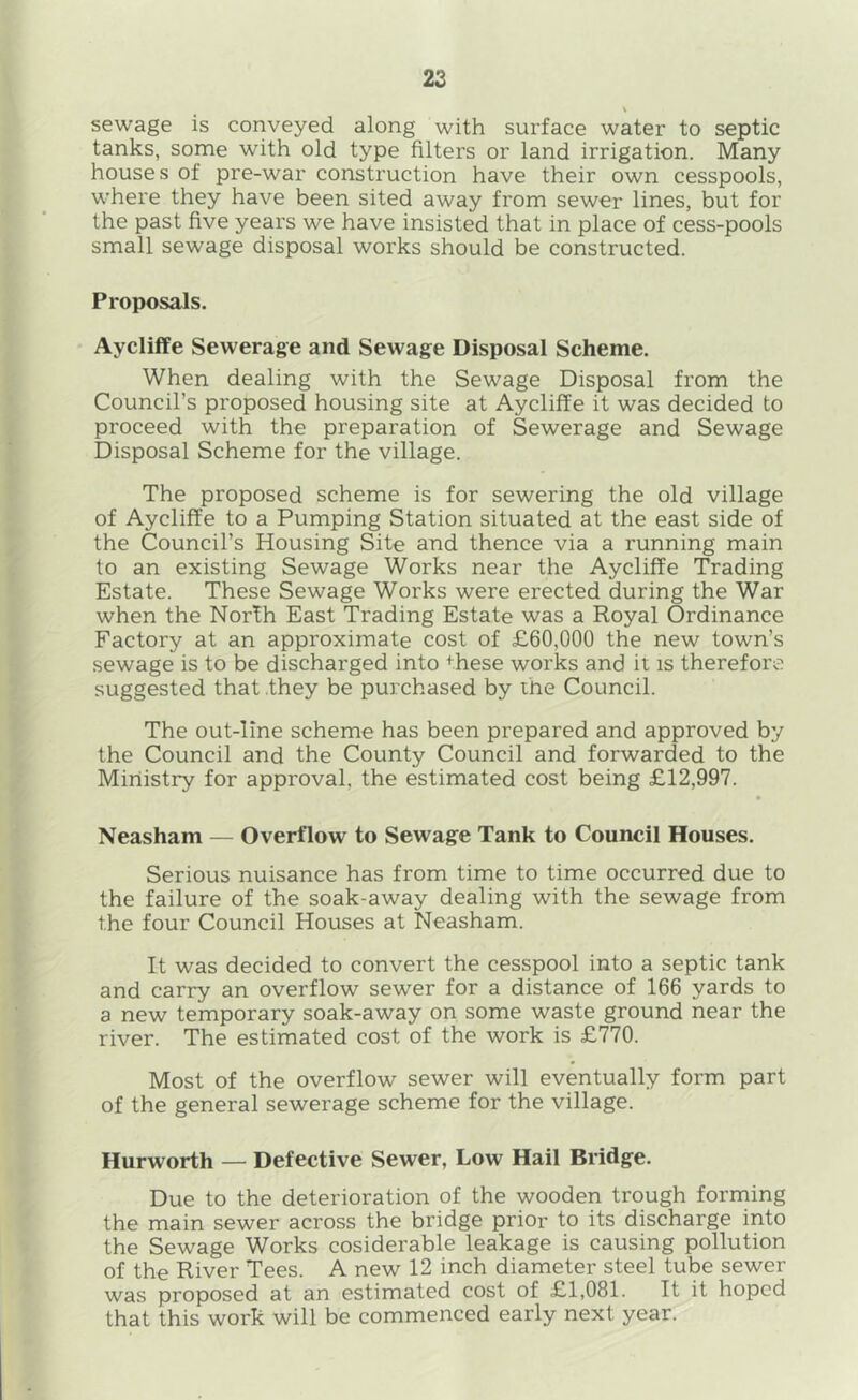 22 V sewage is conveyed along with surface water to septic tanks, some with old type filters or land irrigation. Many houses of pre-war construction have their own cesspools, where they have been sited away from sewer lines, but for the past five years we have insisted that in place of cess-pools small sewage disposal works should be constructed. Proposals. Aycliffe Sewerage and Sewage Disposal Scheme. When dealing with the Sewage Disposal from the Council’s proposed housing site at Aycliffe it was decided to proceed with the preparation of Sewerage and Sewage Disposal Scheme for the village. The proposed scheme is for sewering the old village of Aycliffe to a Pumping Station situated at the east side of the Council’s Housing Site and thence via a running main to an existing Sewage Works near the Aycliffe Trading Estate. These Sewage Works were erected during the War when the North East Trading Estate was a Royal Ordinance Factory at an approximate cost of £60,000 the new town’s sewage is to be discharged into these works and it is therefore suggested that they be purchased by the Council. The out-line scheme has been prepared and approved by the Council and the County Council and forwarded to the Ministry for approval, the estimated cost being £12,997. Neasham — Overflow to Sewage Tank to Council Houses. Serious nuisance has from time to time occurred due to the failure of the soak-away dealing with the sewage from the four Council Houses at Neasham. It was decided to convert the cesspool into a septic tank and carry an overflow sewer for a distance of 166 yards to a new temporary soak-away on some waste ground near the river. The estimated cost of the work is £770. Most of the overflow sewer will eventually form part of the general sewerage scheme for the village. Hurworth — Defective Sewer, Low Hail Bridge. Due to the deterioration of the wooden trough forming the main sewer across the bridge prior to its discharge into the Sewage Works cosiderable leakage is causing pollution of the River Tees. A new 12 inch diameter steel tube sewer was proposed at an estimated cost of £1,081. It it hoped that this work will be commenced early next year.