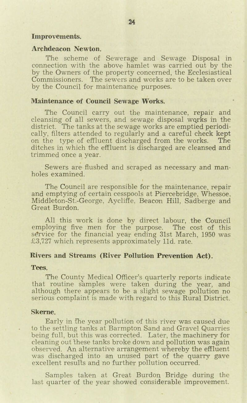 Improvements. Archdeacon Newton. The scheme of Sewerage and Sewage Disposal in connection with the above hamlet was carried out by the by the Owners of the property concerned, the Ecclesiastical Commissioners. The sewers and works are to be taken over by the Council for maintenance purposes. Maintenance of Council Sewage Works. The Council carry out the maintenance, repair and cleansing of all sewers, and sewage disposal WQrks in the district. The tanks at the sewage works are emptied periodi- cally, filters attended to regularly and a careful check kept on the type of effluent discharged from the works. The ditches in which the effluent is discharged are cleansed and trimmed once a year. < Sewers are flushed and scraped as necessary and man- holes examined. I The Council are responsible for the maintenance, repair and emptying of certain cesspools at Piercebridge, Whessoe, Middleton-St.-George, Aycliffe, Beacon Hill, Sadberge and Great Burdon. All this work is done by direct labour, the Council employing five men for the purpose. The cost of this s^vice for the financial year ending 31st March, 1950 was £3,727 which represents approximately lid. rate. Rivers and Streams (River Pollution Prevention Act). Tees. The County Medical Officer’s quarterly reports indicate that routine samples were taken during the year, and although there appears to be a slight sewage pollution no serious complaint is made with regard to this Rural District. Skeme. Early in the year pollution of this river was caused due to the settling tanks at Barmpton Sand and Gravel Quarries being full, but this was corrected. Later, the machinery for cleaning out these tanks broke down and pollution was again observed. An alternative arrangement whereby the effluent was discharged into an unused part of the quarry gave excellent results and no further pollution occurred. Samples taken at Great Burdon Bridge during the last quarter of the year showed considerable improvement.