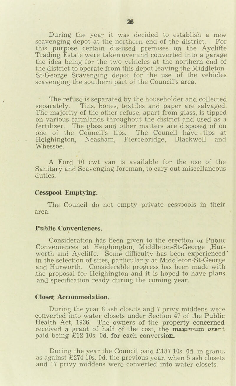 During the year it was decided to establish a new scavenging depot at the northern end of the district. For this purpose certain dis-used premises on the Aycliffe Trading Estate were taken over and converted into a garage the idea being for the two vehicles at the northern end of the district to operate fiom this depot leaving the Middleton- St-George Scavenging depot for the use of the vehicles scavenging the southern part of the Council’s area. The refuse is separated by the householder and collected separately. Tins, bones, textiles and paper are salvaged. The majority of the other refuse, apart from glass, is tipped on various farmlands throughout the district and used as a fertilizer. The glass and other matters are disposed of on one of the Council’s tips. The Council have - tips at Hqighington, Neasham, Piercebridge, Blackwell and Whessoe. i A Ford 10 cwt van is available for the use of the Sanitary and Scavenging foreman, to cary out miscellaneous duties. Cesspool Emptying. The Council do not empty private cessoools in their area. Public Conveniences. Consideration has been given to the erectioii or Public- Conveniences at Heighington, Middleton-St-George ,Hur- worth and Aycliffe. Some difficulty has been experienced* in the selection of sites, particularly at Middleton-St-George and Hurworth. Considerable progress has been made with the proposal for Heighington and it is hoped to have plans and specification ready during the coming year. Closet Accommodation, During the year 8 ctsh closets and 7 privy middens were converted into water closets under Section 47 of the Public Health Act, 1936. The owners of the property concerned received a grant of half of the cost, the maxj’Yium or^-r* paid being £12 10s. Od. for each conversioE- During the year the Council paid £187 10s. Od. in grams as against £274 10s. Od. the previous year, when 5 ash closets and 17 privy middens were converted into water closets.