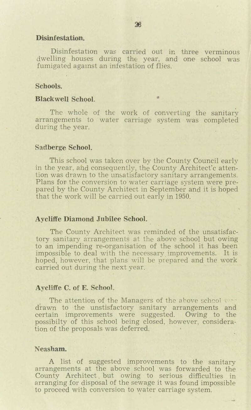 36 Disinfestation. Disinfestation was carried out in three verminous dwelling houses during the year, and one school was fumigated against an infestation of flies. Schools. Blackwell School. • The whole of the work of converting the sanitary arrangements to water carriage system was completed during the year. Sadberge School. This school was taken over by the County Council early in the year, ahd consequently, the County Architect’c atten- tion was drawn to the unsatisfactory sanitary arrangements. Plans for the conversion to water carriage system were pre- pared by the County Architect in September and it is hoped that the work will be carried out early in 1950. Aycliffe Diamond Jubilee School. The County Architect was reminded of the unsatisfac- tory sanitary arrangements at the above school but owing to an impending re-organisation of the school it has been impossible to deal with the necessary improvements. It is hoped, however, that plans will be prepared and the work carried out during the next year. Aycliffe C. of E. School. The attention of the Managers of the above school -v— drawn to the unstisfactory sanitary arrangements and certain improvements were suggested. Owing to the possibilty of this school being closed, however, considera- tion of the proposals was deferred. Neasham. A list of suggested improvements to the sanitary arrangements at the above school was forwarded to the County Architect. but owing to serious difficulties in arranging for disposal of the sewage it was found impossible to proceed with conversion to water carriage system.