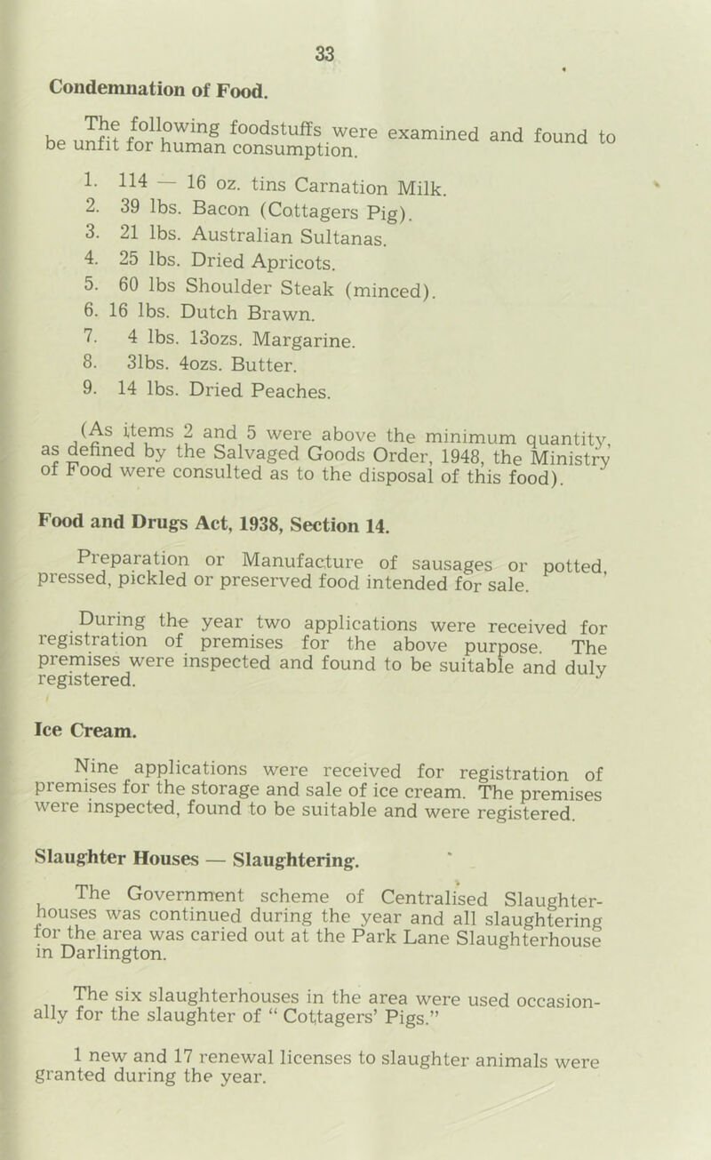 Condemnation of Food. Ko foodstuffs were examined and found to be unfit for human consumption. — 16 oz. tins Carnation Milk. 2. 39 lbs. Bacon (Cottagers Pig). 3. 21 lbs. Australian Sultanas. 4. 25 lbs. Dried Apricots. 5. 60 lbs Shoulder Steak (minced). 6. 16 lbs. Dutch Brawn. 7. 4 lbs. 13ozs. Margarine. 8. 31bs. 4ozs. Butter. 9. 14 lbs. Dried Peaches. % (As items 2 and 5 were above the minimum quantity as defined by the Salvaged Goods Order, 1948, the Ministry of Food were consulted as to the disposal of this food). Food and Drugs Act, 1938, Section 14. Preparation or Manufacture of sausages or potted pressed, pickled or preseryed food intended for sale. During the year two applications were received for registration of premises for the above purpose The premises were inspected and found to be suitable and duly registered. Ice Cream. Nine applications were received for registration of premises for the storage and sale of ice cream. The premises were inspected, found to be suitable and were registered. Slaughter Houses — Slaughtering. The Government scheme of Centralised Slaughter- houses was continued during the year and all slaughtering tor the area was caried out at the Park Lane Slaughterhouse in Darlington. The six slaughterhouses in the area were used occasion- ally for the slaughter of “ Cottagers’ Pigs.” 1 new and 17 renewal licenses to slaughter animals were granted during the year.