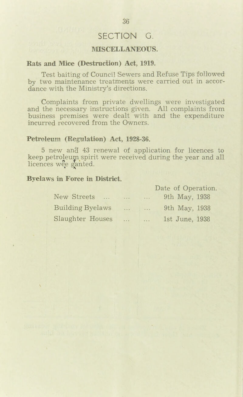SECTION G. MISCELLANEOUS. Rats and Mice (Destruction) Act, 1919. Test baiting of Council Sewers and Refuse Tips followed by two maintenance treatments were carried out in accor- dance with the Ministry’s directions. Complaints from private dwellings were investigated and the necessary instructions given. All complaints from business premises were dealt with and the expenditure incurred recovered from the Owners. Petroleum (Regulation) Act, 1928-36. 5 new and 43 renewal of application for licences to keep petroleu^ spirit were received during the year and all licences weje Ranted. Byelaws in Force in District. New Streets Building Byelaws Slaughter Houses Date of Operation. 9th May, 1938 9th May, 1938 1st June, 1938