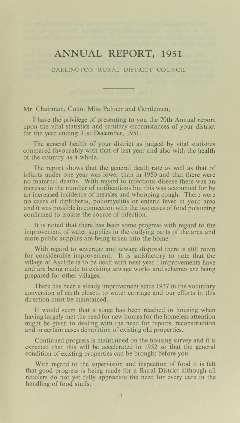 ANNUAL REPORT, 1951 DARLINGTON RURAL DISTRICT COUNCIL Mr. Chairman, Coun. Miss Palmer and Gentlemen, I have the privilege of presenting to you the 70th Annual report upon the vital statistics and sanitary circumstances of your district for the year ending 31st December, 1951. The general health of your district as judged by vital statistics compared favourably with that of last year and also with the health of the country as a whole. The report shows that the general death rate as well as that of infants under one year was lower than in 1950 and that there were no maternal deaths. With regard to infectious disease there was an increase in the number of notifications but this was accounted for by an increased incidence of measles and whooping cough. There were no cases of diphtheria, poliomyelitis or enteric fever in your area and it was possible in connection with the two cases of food poisoning confirmed to isolate the source of infection. It is noted that there has been some progress with regard to the improvement of water supplies in the outlying parts of the area and more public supplies are being taken into the home. With regard to sewerage and sewage disposal there is still room for considerable improvement. It is satisfactory to note that the village of Aycliffe is to be dealt with next year ; improvements have and are being made to existing sewage works and schemes are being prepared for other villages. There has been a steady improvement since 1937 in the voluntary conversion of earth closets to water carriage and our efforts in this direction must be maintained. It would seem that a stage has been reached in housing when having largely met the need for new homes for the homeless attention might be given to dealing with the need for repairs, reconstruction and in certain cases demolition of existing old properties. Continued progress is maintained on the housing survey and it is expected that this will be accelerated in 1952 so that the general condition of existing properties can be brought before you. With regard to the supervision and inspection of food it is felt that good progress is being made for a Rural District although all retailers do not yet fully appreciate the need for every care in the handling of food stuff's.