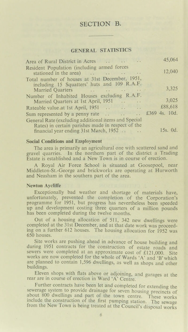GENERAL STATISTICS Area of Rural District in Acres Resident Population (including armed forces stationed in the area) Total number of houses at 31st December, 1951, including 15 Squatters’ huts and 109 R.A.F. Married Quarters Number of Inhabited Houses excluding R.A.F. Married Quarters at 1st April, 1951 Rateable value,at 1st April, 1951 Sum represented by a penny rate General Rate (excluding additional items and Special Rates) in certain parishes made in respect of the financial year ending 31st March, 1952 .. Social Conditions and Employment The area is primarily an agricultural one with scattered sand and gravel quarries. In the northern part of the district a Trading Estate is established and a New Town is in course of erection. A Royal Air Force School is situated at Goosepool, near Middleton-St.-George and brickworks are operating at Hurworth and Neasham in the southern part of the area. Newton Aycliffe Exceptionally bad weather and shortage of materials have, unfortunately, prevented the completion of the Corporation’s programme for 1951, but progress has nevertheless been speeded up and development costing three quarters of a million pounds has been completed during the twelve months. Out of a housing allocation of 511, 342 new dwellings were completed at the 31 st December, and at that date work was proceed- ing on a further 612 houses. The housing allocation for 1952 was 650 houses. Site works are pushing ahead in advance of house building and during 1951 contracts for the construction of estate roads and sewers were completed at an approximate cost of £121,000. Site works are now completed for the whole of Wards ‘A’ and ‘B’which are planned to contain 1,596 dwellings, as well as shops and other buildings. Eleven shops with flats above or adjoining, and garages at the rear are in course of erection in Ward ‘A’ Centre. Further contracts have been let and completed for extending the sewerage system to provide drainage for seven housing precincts of about 800 dwellings and part of the town centre. These works include the construction of the first pumping station. The sewage from the New Town is being treated at the Council’s disposal worL 45,064 12,040 3,325 3,025 £88,618 £369 4s. lOd. 15s. Od.